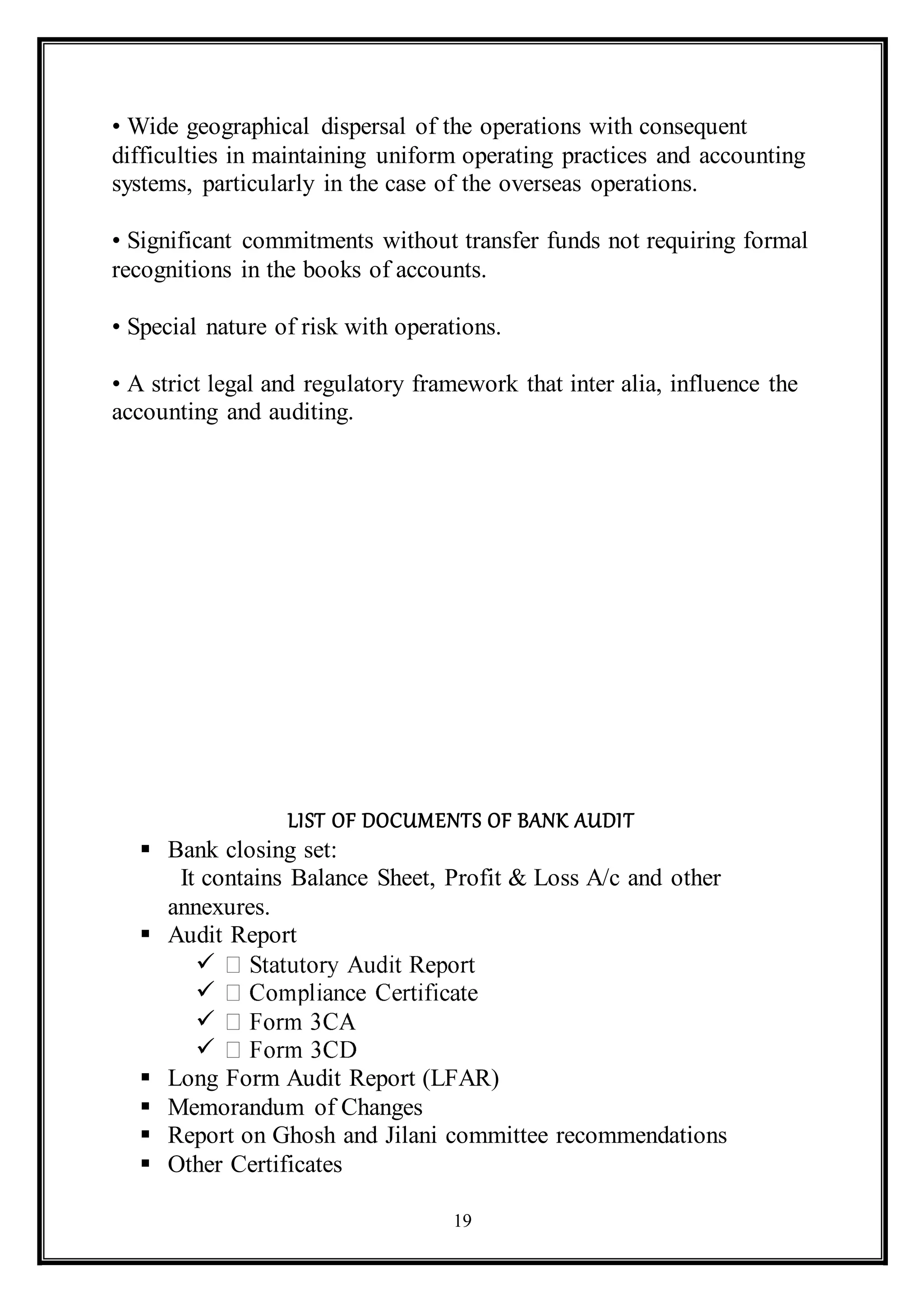 19
• Wide geographical dispersal of the operations with consequent
difficulties in maintaining uniform operating practices and accounting
systems, particularly in the case of the overseas operations.
• Significant commitments without transfer funds not requiring formal
recognitions in the books of accounts.
• Special nature of risk with operations.
• A strict legal and regulatory framework that inter alia, influence the
accounting and auditing.
LIST OF DOCUMENTS OF BANK AUDIT
 Bank closing set:
It contains Balance Sheet, Profit & Loss A/c and other
annexures.
 Audit Report




 Long Form Audit Report (LFAR)
 Memorandum of Changes
 Report on Ghosh and Jilani committee recommendations
 Other Certificates
 
