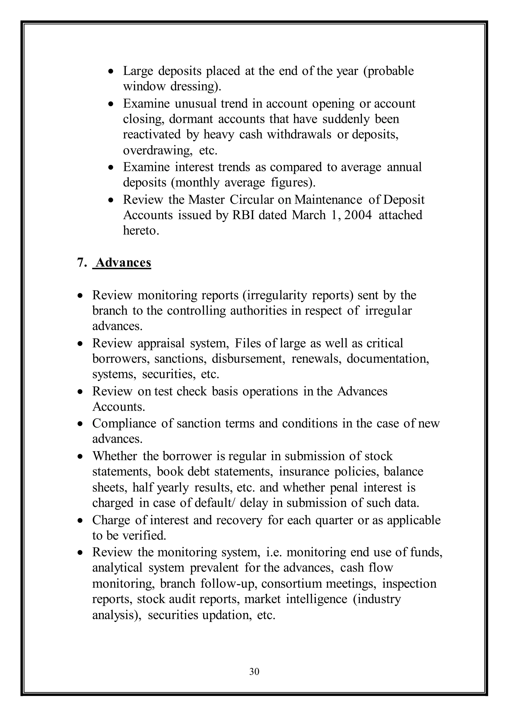 30
 Large deposits placed at the end of the year (probable
window dressing).
 Examine unusual trend in account opening or account
closing, dormant accounts that have suddenly been
reactivated by heavy cash withdrawals or deposits,
overdrawing, etc.
 Examine interest trends as compared to average annual
deposits (monthly average figures).
 Review the Master Circular on Maintenance of Deposit
Accounts issued by RBI dated March 1, 2004 attached
hereto.
7. Advances
 Review monitoring reports (irregularity reports) sent by the
branch to the controlling authorities in respect of irregular
advances.
 Review appraisal system, Files of large as well as critical
borrowers, sanctions, disbursement, renewals, documentation,
systems, securities, etc.
 Review on test check basis operations in the Advances
Accounts.
 Compliance of sanction terms and conditions in the case of new
advances.
 Whether the borrower is regular in submission of stock
statements, book debt statements, insurance policies, balance
sheets, half yearly results, etc. and whether penal interest is
charged in case of default/ delay in submission of such data.
 Charge of interest and recovery for each quarter or as applicable
to be verified.
 Review the monitoring system, i.e. monitoring end use of funds,
analytical system prevalent for the advances, cash flow
monitoring, branch follow-up, consortium meetings, inspection
reports, stock audit reports, market intelligence (industry
analysis), securities updation, etc.
 