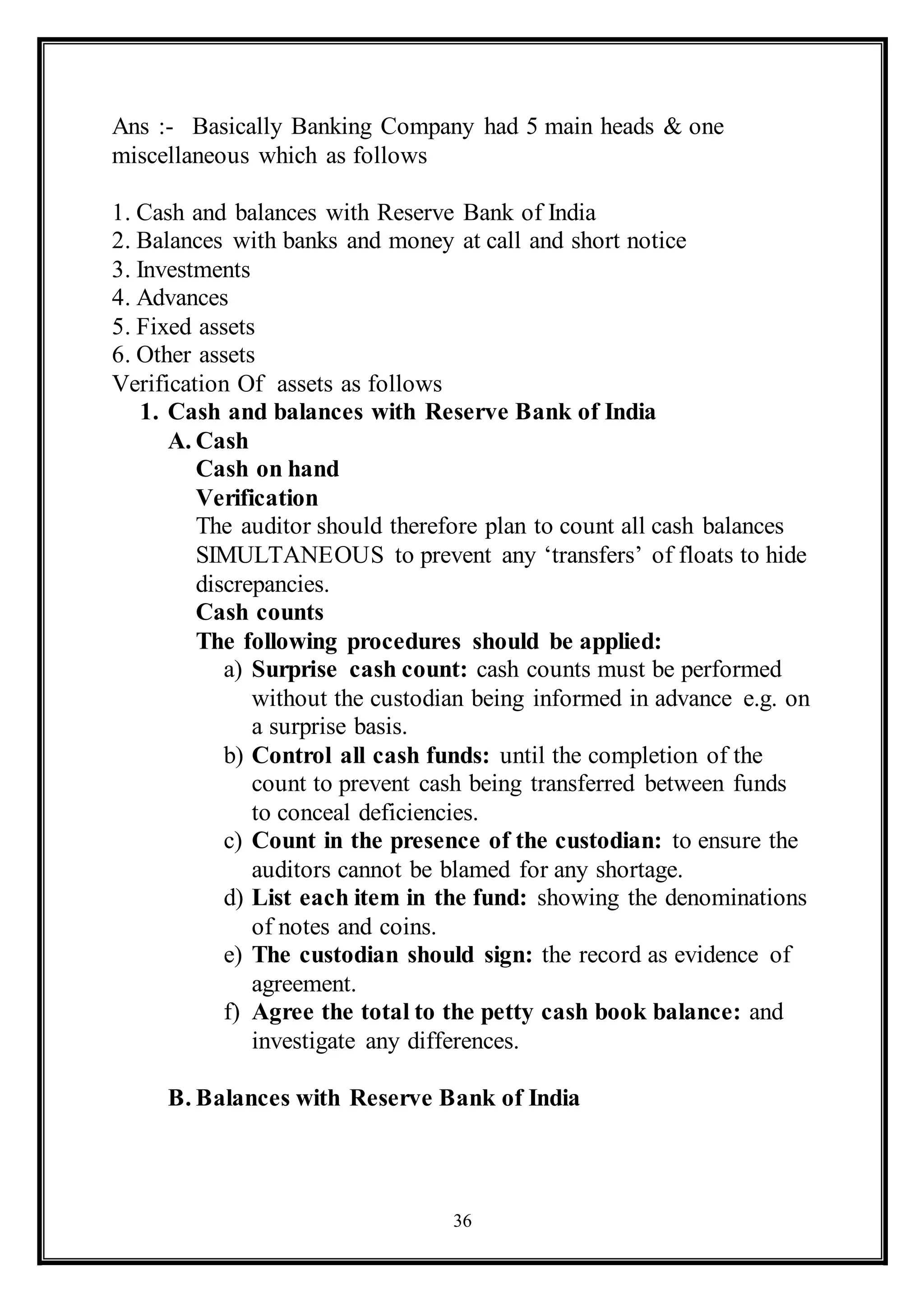 36
Ans :- Basically Banking Company had 5 main heads & one
miscellaneous which as follows
1. Cash and balances with Reserve Bank of India
2. Balances with banks and money at call and short notice
3. Investments
4. Advances
5. Fixed assets
6. Other assets
Verification Of assets as follows
1. Cash and balances with Reserve Bank of India
A. Cash
Cash on hand
Verification
The auditor should therefore plan to count all cash balances
SIMULTANEOUS to prevent any ‘transfers’ of floats to hide
discrepancies.
Cash counts
The following procedures should be applied:
a) Surprise cash count: cash counts must be performed
without the custodian being informed in advance e.g. on
a surprise basis.
b) Control all cash funds: until the completion of the
count to prevent cash being transferred between funds
to conceal deficiencies.
c) Count in the presence of the custodian: to ensure the
auditors cannot be blamed for any shortage.
d) List each item in the fund: showing the denominations
of notes and coins.
e) The custodian should sign: the record as evidence of
agreement.
f) Agree the total to the petty cash book balance: and
investigate any differences.
B. Balances with Reserve Bank of India
 