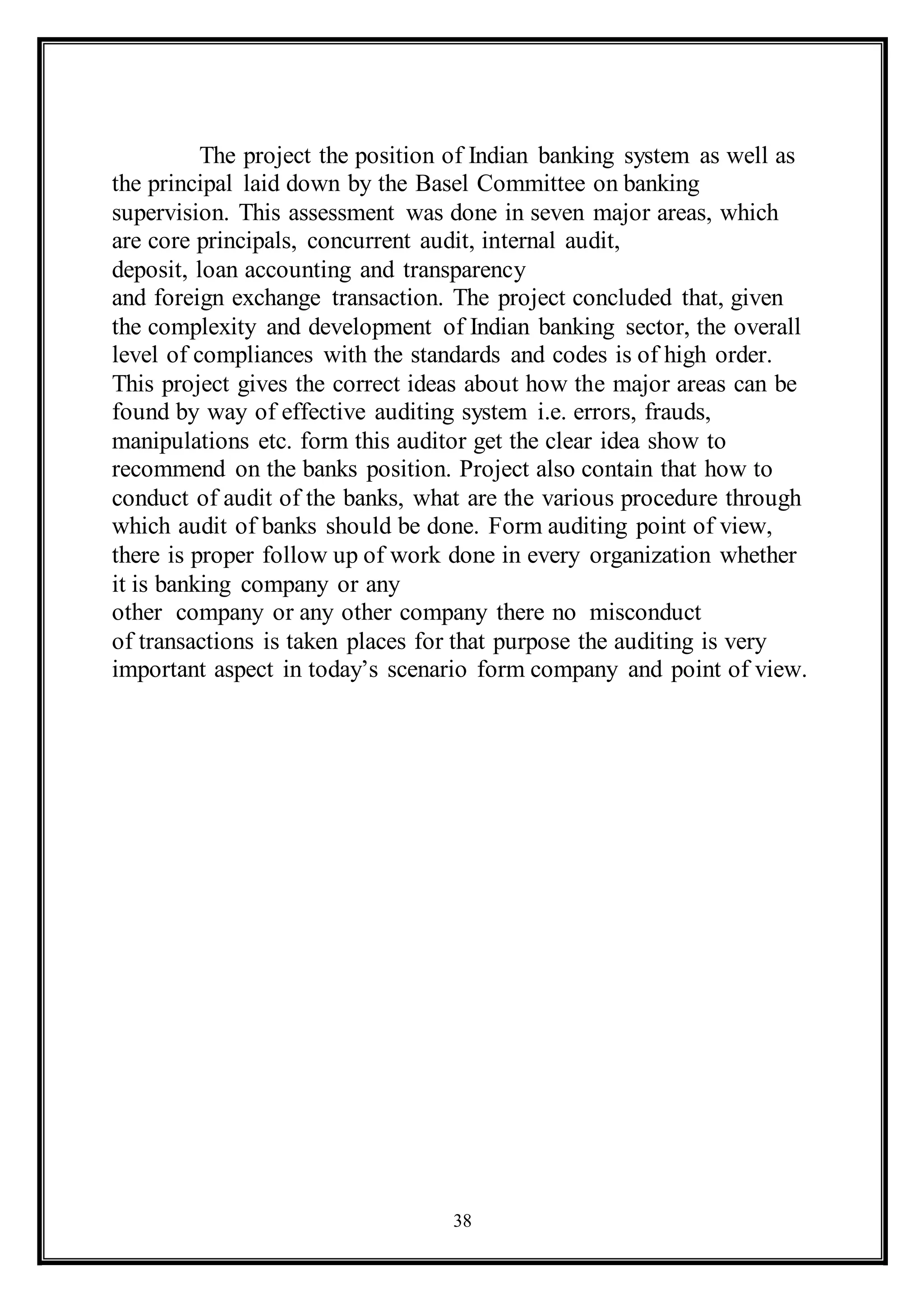 38
The project the position of Indian banking system as well as
the principal laid down by the Basel Committee on banking
supervision. This assessment was done in seven major areas, which
are core principals, concurrent audit, internal audit,
deposit, loan accounting and transparency
and foreign exchange transaction. The project concluded that, given
the complexity and development of Indian banking sector, the overall
level of compliances with the standards and codes is of high order.
This project gives the correct ideas about how the major areas can be
found by way of effective auditing system i.e. errors, frauds,
manipulations etc. form this auditor get the clear idea show to
recommend on the banks position. Project also contain that how to
conduct of audit of the banks, what are the various procedure through
which audit of banks should be done. Form auditing point of view,
there is proper follow up of work done in every organization whether
it is banking company or any
other company or any other company there no misconduct
of transactions is taken places for that purpose the auditing is very
important aspect in today’s scenario form company and point of view.
 