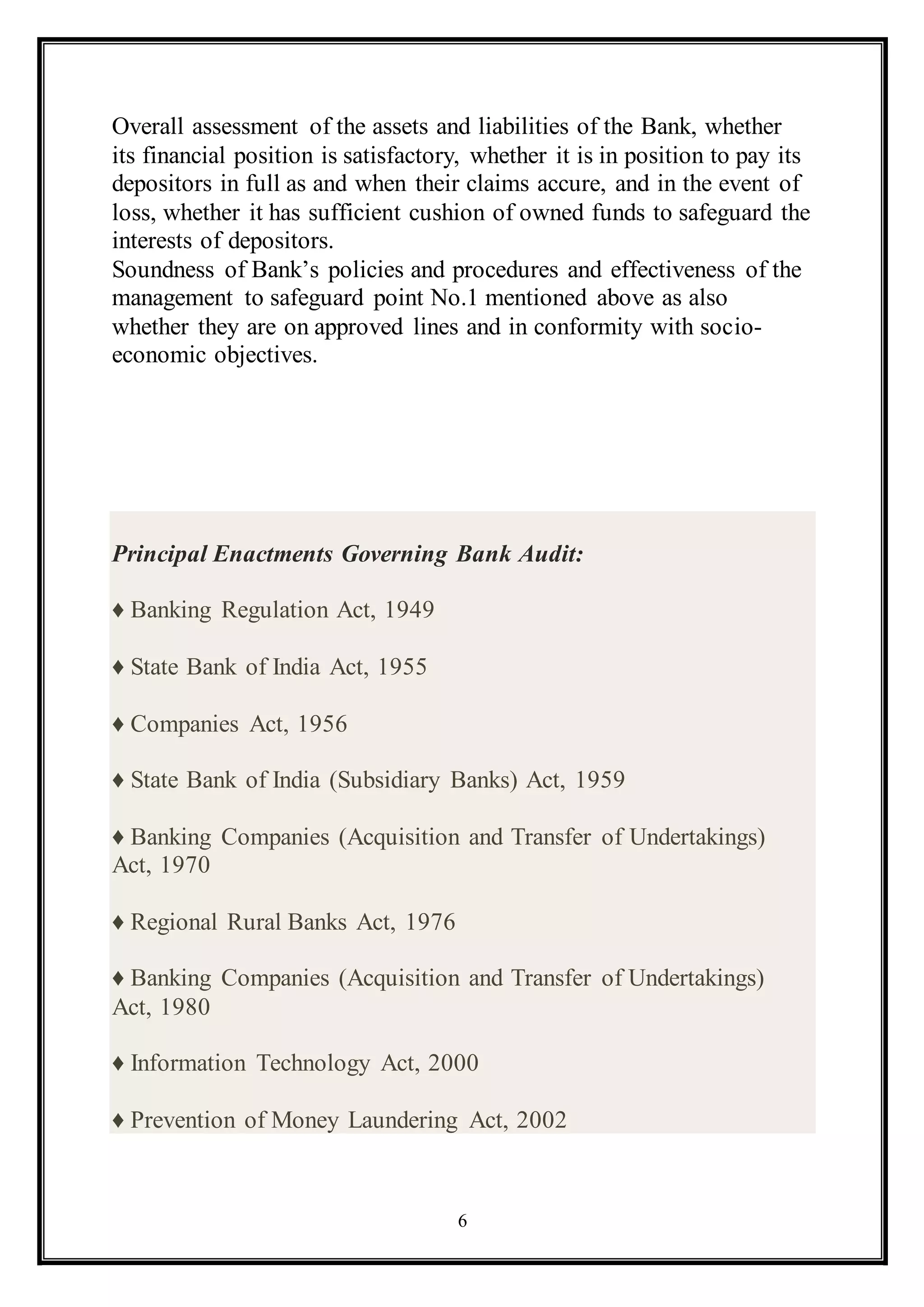 6
Overall assessment of the assets and liabilities of the Bank, whether
its financial position is satisfactory, whether it is in position to pay its
depositors in full as and when their claims accure, and in the event of
loss, whether it has sufficient cushion of owned funds to safeguard the
interests of depositors.
Soundness of Bank’s policies and procedures and effectiveness of the
management to safeguard point No.1 mentioned above as also
whether they are on approved lines and in conformity with socio-
economic objectives.
Principal Enactments Governing Bank Audit:
♦ Banking Regulation Act, 1949
♦ State Bank of India Act, 1955
♦ Companies Act, 1956
♦ State Bank of India (Subsidiary Banks) Act, 1959
♦ Banking Companies (Acquisition and Transfer of Undertakings)
Act, 1970
♦ Regional Rural Banks Act, 1976
♦ Banking Companies (Acquisition and Transfer of Undertakings)
Act, 1980
♦ Information Technology Act, 2000
♦ Prevention of Money Laundering Act, 2002
 
