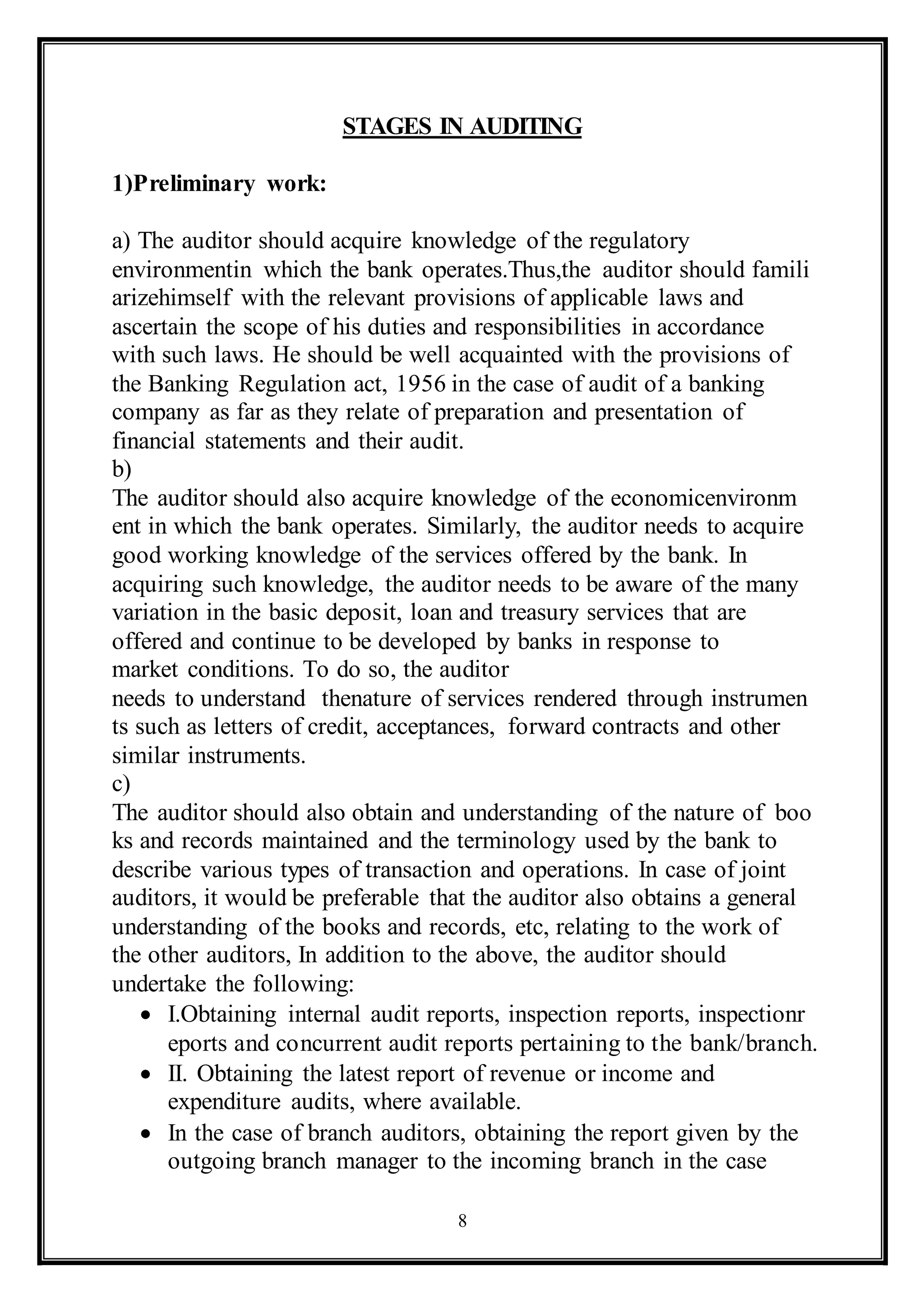 8
STAGES IN AUDITING
1)Preliminary work:
a) The auditor should acquire knowledge of the regulatory
environmentin which the bank operates.Thus,the auditor should famili
arizehimself with the relevant provisions of applicable laws and
ascertain the scope of his duties and responsibilities in accordance
with such laws. He should be well acquainted with the provisions of
the Banking Regulation act, 1956 in the case of audit of a banking
company as far as they relate of preparation and presentation of
financial statements and their audit.
b)
The auditor should also acquire knowledge of the economicenvironm
ent in which the bank operates. Similarly, the auditor needs to acquire
good working knowledge of the services offered by the bank. In
acquiring such knowledge, the auditor needs to be aware of the many
variation in the basic deposit, loan and treasury services that are
offered and continue to be developed by banks in response to
market conditions. To do so, the auditor
needs to understand thenature of services rendered through instrumen
ts such as letters of credit, acceptances, forward contracts and other
similar instruments.
c)
The auditor should also obtain and understanding of the nature of boo
ks and records maintained and the terminology used by the bank to
describe various types of transaction and operations. In case of joint
auditors, it would be preferable that the auditor also obtains a general
understanding of the books and records, etc, relating to the work of
the other auditors, In addition to the above, the auditor should
undertake the following:
 I.Obtaining internal audit reports, inspection reports, inspectionr
eports and concurrent audit reports pertaining to the bank/branch.
 II. Obtaining the latest report of revenue or income and
expenditure audits, where available.
 In the case of branch auditors, obtaining the report given by the
outgoing branch manager to the incoming branch in the case
 