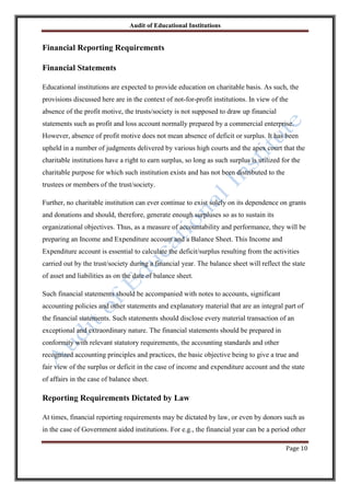 Audit of Educational Institutions

Financial Reporting Requirements
Financial Statements
Educational institutions are expected to provide education on charitable basis. As such, the
provisions discussed here are in the context of not-for-profit institutions. In view of the
absence of the profit motive, the trusts/society is not supposed to draw up financial
statements such as profit and loss account normally prepared by a commercial enterprise.
However, absence of profit motive does not mean absence of deficit or surplus. It has been
upheld in a number of judgments delivered by various high courts and the apex court that the
charitable institutions have a right to earn surplus, so long as such surplus is utilized for the
charitable purpose for which such institution exists and has not been distributed to the
trustees or members of the trust/society.
Further, no charitable institution can ever continue to exist solely on its dependence on grants
and donations and should, therefore, generate enough surpluses so as to sustain its
organizational objectives. Thus, as a measure of accountability and performance, they will be
preparing an Income and Expenditure account and a Balance Sheet. This Income and
Expenditure account is essential to calculate the deficit/surplus resulting from the activities
carried out by the trust/society during a financial year. The balance sheet will reflect the state
of asset and liabilities as on the date of balance sheet.
Such financial statements should be accompanied with notes to accounts, significant
accounting policies and other statements and explanatory material that are an integral part of
the financial statements. Such statements should disclose every material transaction of an
exceptional and extraordinary nature. The financial statements should be prepared in
conformity with relevant statutory requirements, the accounting standards and other
recognized accounting principles and practices, the basic objective being to give a true and
fair view of the surplus or deficit in the case of income and expenditure account and the state
of affairs in the case of balance sheet.

Reporting Requirements Dictated by Law
At times, financial reporting requirements may be dictated by law, or even by donors such as
in the case of Government aided institutions. For e.g., the financial year can be a period other
Page 10

 