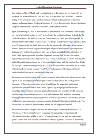 Audit of Educational Institutions

than ending on 31st of March each year, but in view of the income tax provisions, for tax
purposes, the accounts in such a case, will have to be prepared for a period of 12 months
ending 31st March every year. Another example is the case of educational institutions
incorporated under Section 25 of the Companies Act, 1956. In such cases, the reporting has to
comply with the formats set out in Schedule VI, to the extent possible.
Apart from serving as a tool of measurement of performance, such statements serve another
very important objective, i.e., to verify as to whether the institution utilized its funds for the
charitable objective for which it exists and that no part of its funds were distributed for the
personal benefit of members or trustees, etc. The donors of endowment funds scrutinize them
to verify as to whether the funds were spent for the purposes for which they were granted or
donated. Often such donors or government agencies prescribe additional reporting formats
that need to be certified by auditors with a view to being assured about the utilization of
funds. Such reporting may be annual or for periods less than that. In case of a society
registered under the Societies Registration Act, 1860, it is mandatory to submit annually, the
audited financial statements and list of governing bodies along with the requisite fees. Under
the Foreign Contribution (Regulation) Act, 1976, if the educational institutions are in receipt
of donations from foreign sources, Form FC-3, Yearly account of foreign contribution
received and utilized has to be submitted every year.
The educational institutions are also required to submit audited financial statements and other
reports in the prescribed format every year, within the due date, to the Fee Regulatory
Committee of State Governments to whom it is affiliated for renewal of registration,
regulation of admission and fixation of fees. Special reporting requirements are also
prescribed for Government approved technical institutions, for example, AICTE approved
institutions are required to submit every year and display on their websites, mandatory
disclosures of information regarding affiliated university, governance, fees structure, number
of admission seats, admission procedures, results, details of infrastructure facilities, etc. This
information can be useful for the internal auditor for the purpose of his work.
The illustrative cases in respect of which disclosure as per Accounting Standard (AS) 1,
“Disclosure of Accounting Policies”, is required for accounting policies in case of
educational institutions will be in respect of recognition of income such as, endowment
grants, various fees from students, treatment of deferred expenses, valuation of inventories,
Page 11

 