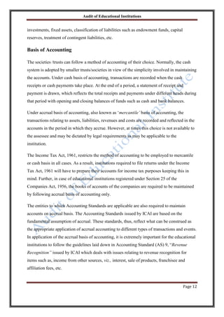 Audit of Educational Institutions

investments, fixed assets, classification of liabilities such as endowment funds, capital
reserves, treatment of contingent liabilities, etc.

Basis of Accounting
The societies /trusts can follow a method of accounting of their choice. Normally, the cash
system is adopted by smaller trusts/societies in view of the simplicity involved in maintaining
the accounts. Under cash basis of accounting, transactions are recorded when the cash
receipts or cash payments take place. At the end of a period, a statement of receipt and
payment is drawn, which reflects the total receipts and payments under different heads during
that period with opening and closing balances of funds such as cash and bank balances.
Under accrual basis of accounting, also known as „mercantile‟ basis of accounting, the
transactions relating to assets, liabilities, revenues and costs are recorded and reflected in the
accounts in the period in which they accrue. However, at times this choice is not available to
the assessee and may be dictated by legal requirements as may be applicable to the
institution.
The Income Tax Act, 1961, restricts the method of accounting to be employed to mercantile
or cash basis in all cases. As a result, institutions required to file returns under the Income
Tax Act, 1961 will have to prepare their accounts for income tax purposes keeping this in
mind. Further, in case of educational institutions registered under Section 25 of the
Companies Act, 1956, the books of accounts of the companies are required to be maintained
by following accrual basis of accounting only.
The entities to which Accounting Standards are applicable are also required to maintain
accounts on accrual basis. The Accounting Standards issued by ICAI are based on the
fundamental assumption of accrual. These standards, thus, reflect what can be construed as
the appropriate application of accrual accounting to different types of transactions and events.
In application of the accrual basis of accounting, it is extremely important for the educational
institutions to follow the guidelines laid down in Accounting Standard (AS) 9, “Revenue
Recognition” issued by ICAI which deals with issues relating to revenue recognition for
items such as, income from other sources, viz., interest, sale of products, franchisee and
affiliation fees, etc.

Page 12

 