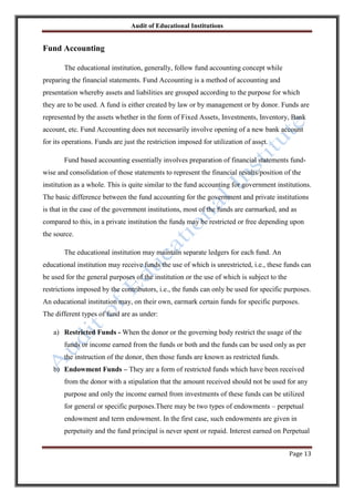 Audit of Educational Institutions

Fund Accounting
The educational institution, generally, follow fund accounting concept while
preparing the financial statements. Fund Accounting is a method of accounting and
presentation whereby assets and liabilities are grouped according to the purpose for which
they are to be used. A fund is either created by law or by management or by donor. Funds are
represented by the assets whether in the form of Fixed Assets, Investments, Inventory, Bank
account, etc. Fund Accounting does not necessarily involve opening of a new bank account
for its operations. Funds are just the restriction imposed for utilization of asset.
Fund based accounting essentially involves preparation of financial statements fundwise and consolidation of those statements to represent the financial results/position of the
institution as a whole. This is quite similar to the fund accounting for government institutions.
The basic difference between the fund accounting for the government and private institutions
is that in the case of the government institutions, most of the funds are earmarked, and as
compared to this, in a private institution the funds may be restricted or free depending upon
the source.
The educational institution may maintain separate ledgers for each fund. An
educational institution may receive funds the use of which is unrestricted, i.e., these funds can
be used for the general purposes of the institution or the use of which is subject to the
restrictions imposed by the contributors, i.e., the funds can only be used for specific purposes.
An educational institution may, on their own, earmark certain funds for specific purposes.
The different types of fund are as under:
a) Restricted Funds - When the donor or the governing body restrict the usage of the
funds or income earned from the funds or both and the funds can be used only as per
the instruction of the donor, then those funds are known as restricted funds.
b) Endowment Funds – They are a form of restricted funds which have been received
from the donor with a stipulation that the amount received should not be used for any
purpose and only the income earned from investments of these funds can be utilized
for general or specific purposes.There may be two types of endowments – perpetual
endowment and term endowment. In the first case, such endowments are given in
perpetuity and the fund principal is never spent or repaid. Interest earned on Perpetual
Page 13

 