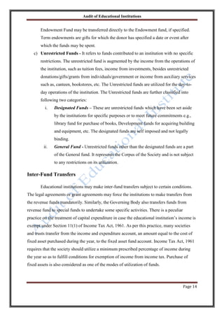 Audit of Educational Institutions

Endowment Fund may be transferred directly to the Endowment fund, if specified.
Term endowments are gifts for which the donor has specified a date or event after
which the funds may be spent.
c) Unrestricted Funds - It refers to funds contributed to an institution with no specific
restrictions. The unrestricted fund is augmented by the income from the operations of
the institution, such as tuition fees, income from investments, besides unrestricted
donations/gifts/grants from individuals/government or income from auxiliary services
such as, canteen, bookstores, etc. The Unrestricted funds are utilized for the day-today operations of the institution. The Unrestricted funds are further classified into
following two categories:
i.

Designated Funds – These are unrestricted funds which have been set aside
by the institutions for specific purposes or to meet future commitments e.g.,
library fund for purchase of books, Development funds for acquiring building
and equipment, etc. The designated funds are self imposed and not legally
binding.

ii.

General Fund - Unrestricted funds other than the designated funds are a part
of the General fund. It represents the Corpus of the Society and is not subject
to any restrictions on its utilization.

Inter-Fund Transfers
Educational institutions may make inter-fund transfers subject to certain conditions.
The legal agreements or grant agreements may force the institutions to make transfers from
the revenue funds mandatorily. Similarly, the Governing Body also transfers funds from
revenue fund to special funds to undertake some specific activities. There is a peculiar
practice on the treatment of capital expenditure in case the educational institution‟s income is
exempt under Section 11(1) of Income Tax Act, 1961. As per this practice, many societies
and trusts transfer from the income and expenditure account, an amount equal to the cost of
fixed asset purchased during the year, to the fixed asset fund account. Income Tax Act, 1961
requires that the society should utilize a minimum prescribed percentage of income during
the year so as to fulfill conditions for exemption of income from income tax. Purchase of
fixed assets is also considered as one of the modes of utilization of funds.

Page 14

 