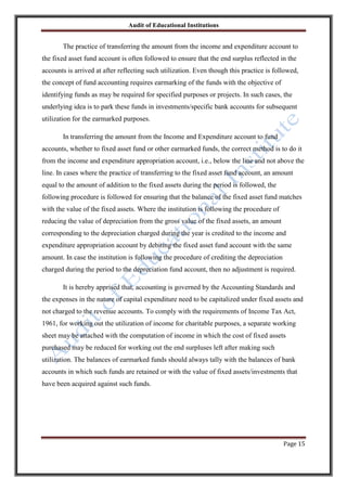 Audit of Educational Institutions

The practice of transferring the amount from the income and expenditure account to
the fixed asset fund account is often followed to ensure that the end surplus reflected in the
accounts is arrived at after reflecting such utilization. Even though this practice is followed,
the concept of fund accounting requires earmarking of the funds with the objective of
identifying funds as may be required for specified purposes or projects. In such cases, the
underlying idea is to park these funds in investments/specific bank accounts for subsequent
utilization for the earmarked purposes.
In transferring the amount from the Income and Expenditure account to fund
accounts, whether to fixed asset fund or other earmarked funds, the correct method is to do it
from the income and expenditure appropriation account, i.e., below the line and not above the
line. In cases where the practice of transferring to the fixed asset fund account, an amount
equal to the amount of addition to the fixed assets during the period is followed, the
following procedure is followed for ensuring that the balance of the fixed asset fund matches
with the value of the fixed assets. Where the institution is following the procedure of
reducing the value of depreciation from the gross value of the fixed assets, an amount
corresponding to the depreciation charged during the year is credited to the income and
expenditure appropriation account by debiting the fixed asset fund account with the same
amount. In case the institution is following the procedure of crediting the depreciation
charged during the period to the depreciation fund account, then no adjustment is required.
It is hereby apprised that, accounting is governed by the Accounting Standards and
the expenses in the nature of capital expenditure need to be capitalized under fixed assets and
not charged to the revenue accounts. To comply with the requirements of Income Tax Act,
1961, for working out the utilization of income for charitable purposes, a separate working
sheet may be attached with the computation of income in which the cost of fixed assets
purchased may be reduced for working out the end surpluses left after making such
utilization. The balances of earmarked funds should always tally with the balances of bank
accounts in which such funds are retained or with the value of fixed assets/investments that
have been acquired against such funds.

Page 15

 