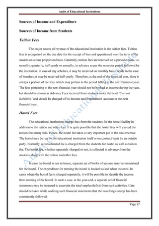 Audit of Educational Institutions

Sources of Income and Expenditure
Sources of Income from Students
Tuition Fees
The major source of revenue of the educational institution is the tuition fees. Tuition
fees is recognized on the due date for the receipt of fees and apportioned over the term of the
student on a time proportion basis. Generally, tuition fees are received on a periodic basis, i.e.
monthly, quarterly, half yearly or annually, in advance as per the semester period followed by
the institution. In case of day scholars, it may be received on monthly basis, while in the case
of boarders, it may be received half yearly. Therefore, at the end of the financial year, there is
always a portion of the fees, which may pertain to the period falling in the next financial year.
The fees pertaining to the next financial year should not be booked as income during the year,
but should be shown as Advance Fees received from students under the head „Current
liabilities‟ and should be charged off to Income and Expenditure Account in the next
financial year.

Hostel Fees
The educational institutions charge fees from the students for the hostel facility in
addition to the tuition and other fees. It is quite possible that the hostel fees will exceed the
tuition fees many fold. Hence, the hostel fee takes a very important pie in the total revenue.
The hostel may be run by the educational institution itself or on contract basis by an outside
party. Normally, a consolidated fee is charged from the students for hostel as well as tuition
fee. The hostel fee, whether separately charged or not, is collected in advance from the
students along with the tuition and other fees.
In case the hostel is run in-house, separate set of books of account may be maintained
for the hostel. The expenditure for running the hostel is booked as and when incurred. In
cases where the hostel fee is charged separately, it will be possible to identify the income
from running of the hostel. In such a case, at the year-end, a separate set of financial
statements may be prepared to ascertain the total surplus/deficit from such activities. Care
should be taken while auditing such financial statements that the matching concept has been
consistently followed.
Page 17

 