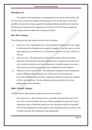 Audit of Educational Institutions

Boarding Fees
The charges for the boarding are not segregated from the tuition and hostel fees and
are recovered as a lump sum charge at the beginning of term. In such cases, it will not be
possible to ascertain the revenues against the boarding facilities provided by the institution.
The educational institutions also separately earn income in the form of mess charges and
laundry charges from the students who avail these facilities.

One Time Charges
The following are one time charges received from the students:
i.

Registration Fees - Registration fees is received from the students who wish to apply
for admission in the institution and is generally charged to cover the costs involved in
taking admission, examinations, etc. It is booked as income in the year in which it is
received.

ii.

Admission Fees - The admission fee is paid by the students at the time of initial
admission to the institution. Generally, admission fees is booked as an income of the
year in which it received, since it does not pertain to a specific academic year, but is
in the nature of one time fee paid at the time of admission into the institution.

iii.

Affiliation and Development Fees - The educational institutions may be charging the
students affiliation and development fees, which may have to be paid to the
University/Affiliation body. Such fees is generally collected on actual basis and paid
in full to such authorities. The fees collected must be reconciled with the fees
paid/payable to such authorities.

Other Periodic Charges
The following are other periodic charges received from the students:
i.

Examination Fees - The examination fee is, generally, collected in advance for the
year. This fee has to be paid to the exam conducting authority in parts at the time of
conducting exams or before that. Hence, the fees collected can easily be reconciled
with the fees paid/payable to such authority. The examination roll list may prove to be
a reliable record for the verification of fees paid/payable.
Page 18

 
