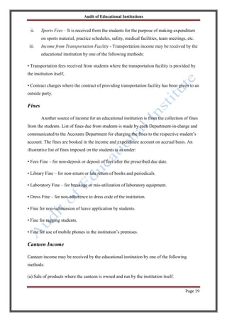 Audit of Educational Institutions

ii.

Sports Fees – It is received from the students for the purpose of making expenditure
on sports material, practice schedules, safety, medical facilities, team meetings, etc.

iii.

Income from Transportation Facility - Transportation income may be received by the
educational institution by one of the following methods:

• Transportation fees received from students where the transportation facility is provided by
the institution itself,
• Contract charges where the contract of providing transportation facility has been given to an
outside party.

Fines
Another source of income for an educational institution is from the collection of fines
from the students. List of fines due from students is made by each Department-in-charge and
communicated to the Accounts Department for charging the fines to the respective student‟s
account. The fines are booked in the income and expenditure account on accrual basis. An
illustrative list of fines imposed on the students is as under:
• Fees Fine – for non-deposit or deposit of fees after the prescribed due date.
• Library Fine – for non-return or late return of books and periodicals.
• Laboratory Fine – for breakage or mis-utilization of laboratory equipment.
• Dress Fine – for non-adherence to dress code of the institution.
• Fine for non-submission of leave application by students.
• Fine for ragging students.
• Fine for use of mobile phones in the institution‟s premises.

Canteen Income
Canteen income may be received by the educational institution by one of the following
methods:
(a) Sale of products where the canteen is owned and run by the institution itself.
Page 19

 