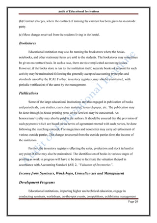 Audit of Educational Institutions

(b) Contract charges, where the contract of running the canteen has been given to an outside
party.
(c) Mess charges received from the students living in the hostel.

Bookstores
Educational institution may also be running the bookstores where the books,
notebooks, and other stationery items are sold to the students. The bookstores may sometimes
be given on contract basis. In such a case, there are no complicated accounting issues.
However, if the books store is run by the institution itself, separate books of account for such
activity may be maintained following the generally accepted accounting principles and
standards issued by the ICAI. Further, inventory registers, may also be maintained, with
periodic verification of the same by the management.

Publications
Some of the large educational institutions are also engaged in publication of books
and periodicals, case studies, curriculum material, research paper, etc. The publication may
be done through in-house printing press or the services may be outsourced. An
honorarium/royalty may also be paid to the authors. It should be ensured that the provision of
such payments which are based on the terms of agreement entered with such parties, be done
following the matching concept. The magazines and newsletter may carry advertisement of
various outside parties. The charges recovered from the outside parties form the income of
the institution.
Further, the inventory registers reflecting the sales, production and stock in hand at
any point of time may also be maintained. The identification of books in various stages of
printing as work in progress will have to be done to facilitate the valuation thereof in
accordance with Accounting Standard (AS) 2, “Valuation of Inventories”.

Income from Seminars, Workshops, Consultancies and Management
Development Programs
Educational institutions, imparting higher and technical education, engage in
conducting seminars, workshops, on-the-spot events, competitions, exhibitions management
Page 20

 