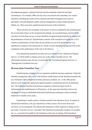 Audit of Educational Institutions

development programs, technical festivals and also undertake industrial and other
consultancies. For example, IIMs actively carry out research and consultancy for various
industries, including the needs of non-corporate and under-managed sectors such as
agriculture, rural development, public systems management, energy, health education,
habitat, etc. These may form significant part of revenue of the institution.
These activities are essentially in the nature of services rendered by the institution and
the revenue there from is to be recognized accordingly. In case performance consists of the
execution of more than one act, revenue should be recognized proportionately by reference to
the performance of each act. If performance consists of the execution of a single act, or if it
consists of performance of more than one act and the acts yet to be performed are very
significant in relation to the transaction as a whole, revenue should be recognized only on the
completion of the performance of the sole or the final act.
If an educational institution provides service in relation to the „Intellectual Property
Service‟, it will be liable to charge service tax on the value of taxable service. The
educational institution may also get covered under the „Consulting Engineer Services‟ or
„Management Consultants Services‟.

Revenue from Franchisee Fees
Franchising has emerged as a very important model for business expansion. Under the
franchise arrangement, the owner of the business model (known as the franchisor) permits the
use of business rights comprised in brand, processes, products, etc., to the other person
(known as the franchisee) against pre-agreed monetary consideration (known as franchisee
fee). The franchisor benefits from business expansion without having to invest in
infrastructure and establishment at off locations. At the same time franchisee derives the
advantage of using an established brand and tested business techniques which eventually
helps him to weather crisis easily.
Franchising is widely used as a business model in the education sector. In respect of
educational institutions, who give franchisees of their courses, the revenue from such
activities is to be recognized. The educational institutions will be required to charge service
tax on the „Franchise Services‟ provided. The franchisee fee generally comprise of a product
fee, i.e. a one-time fee payable by the franchisee at the time of signing of the franchisee
Page 21

 