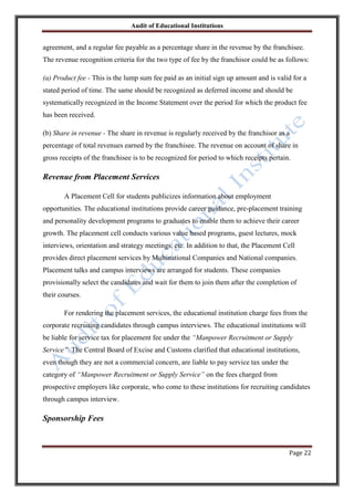 Audit of Educational Institutions

agreement, and a regular fee payable as a percentage share in the revenue by the franchisee.
The revenue recognition criteria for the two type of fee by the franchisor could be as follows:
(a) Product fee - This is the lump sum fee paid as an initial sign up amount and is valid for a
stated period of time. The same should be recognized as deferred income and should be
systematically recognized in the Income Statement over the period for which the product fee
has been received.
(b) Share in revenue - The share in revenue is regularly received by the franchisor as a
percentage of total revenues earned by the franchisee. The revenue on account of share in
gross receipts of the franchisee is to be recognized for period to which receipts pertain.

Revenue from Placement Services
A Placement Cell for students publicizes information about employment
opportunities. The educational institutions provide career guidance, pre-placement training
and personality development programs to graduates to enable them to achieve their career
growth. The placement cell conducts various value based programs, guest lectures, mock
interviews, orientation and strategy meetings, etc. In addition to that, the Placement Cell
provides direct placement services by Multinational Companies and National companies.
Placement talks and campus interviews are arranged for students. These companies
provisionally select the candidates and wait for them to join them after the completion of
their courses.
For rendering the placement services, the educational institution charge fees from the
corporate recruiting candidates through campus interviews. The educational institutions will
be liable for service tax for placement fee under the “Manpower Recruitment or Supply
Service”. The Central Board of Excise and Customs clarified that educational institutions,
even though they are not a commercial concern, are liable to pay service tax under the
category of “Manpower Recruitment or Supply Service” on the fees charged from
prospective employers like corporate, who come to these institutions for recruiting candidates
through campus interview.

Sponsorship Fees

Page 22

 