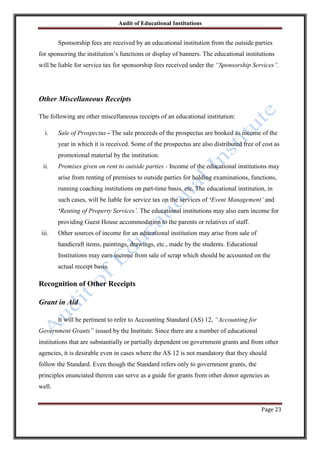 Audit of Educational Institutions

Sponsorship fees are received by an educational institution from the outside parties
for sponsoring the institution‟s functions or display of banners. The educational institutions
will be liable for service tax for sponsorship fees received under the “Sponsorship Services”.

Other Miscellaneous Receipts
The following are other miscellaneous receipts of an educational institution:
i.

Sale of Prospectus - The sale proceeds of the prospectus are booked as income of the
year in which it is received. Some of the prospectus are also distributed free of cost as
promotional material by the institution.

ii.

Premises given on rent to outside parties - Income of the educational institutions may
arise from renting of premises to outside parties for holding examinations, functions,
running coaching institutions on part-time basis, etc. The educational institution, in
such cases, will be liable for service tax on the services of „Event Management‟ and
„Renting of Property Services‟. The educational institutions may also earn income for
providing Guest House accommodation to the parents or relatives of staff.

iii.

Other sources of income for an educational institution may arise from sale of
handicraft items, paintings, drawings, etc., made by the students. Educational
Institutions may earn income from sale of scrap which should be accounted on the
actual receipt basis.

Recognition of Other Receipts
Grant in Aid
It will be pertinent to refer to Accounting Standard (AS) 12, “Accounting for
Government Grants” issued by the Institute. Since there are a number of educational
institutions that are substantially or partially dependent on government grants and from other
agencies, it is desirable even in cases where the AS 12 is not mandatory that they should
follow the Standard. Even though the Standard refers only to government grants, the
principles enunciated therein can serve as a guide for grants from other donor agencies as
well.
Page 23

 