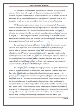 Audit of Educational Institutions

AS 12 states that the donee should not recognize the grant until there is reasonable
assurance that the donee will comply with the conditions attached thereto and that the
donations and grants will be received, as ascertained on the basis of all available evidence in
that respect. In case such reasonable assurance is attained only when cash is received, then
recognition in such case on cash basis will not vitiate the accrual basis of accounting.
AS 12 states that grants received to meet the cost of non-depreciable fixed assets
should be credited to capital reserve. In case of depreciable assets, it requires the grant to be
treated as deferred income, which should be recognized in the profit and loss account by
allocating it over the periods and in proportions in which depreciation on the asset concerned
is charged. AS 12 states that grants in the form of non-monetary assets should be recorded
based on their acquisition cost (in case received at concessional rates) and at a nominal value
(e.g. rupee one) in case of assets received free of cost.
The grant-in-aid may be received from the Central or State Government or from any
other non-profit organization. If the educational institution receives grant from foreign
sources; it will be treated as „foreign contribution‟ under the Foreign Contribution
(Regulation) Act, 1976 and the educational institution will be required to comply with the
statutory provisions of the said Act. The grant-in-aid, whether capital or revenue in nature, is
always granted for certain earmarked purposes. Examples of revenue grants could be for
salary of staff, or special literacy projects, etc. Usually such grant comes with a number of
conditions attached, which need to be fulfilled by the institution.
The concept of fund accounting comes into play in case of such grants. The unutilized
grants are shown as liabilities in the balance sheet of the institution. Unutilized grants often
have to be refunded back in case the conditions for utilization have not been met by the
grantee. At times, the grants are released according to a specific period of the project. In such
cases, there might be a difference between the amount of grant actually released according to
the project timeframe and the actual execution of the project activities. In such cases, for
example, if the project has been completed for 9 months, but the grant has been released only
for 6 months, then to follow the matching concept, 3 months grant shall have to be booked as
receivable in the balance sheet. It is important that the grants are recognized as receivable and
consequently as income only on the fulfillment of the conditions with which the donors
sanction them. Voluntary contribution may be received in either cash or kind. Such
Page 24

 