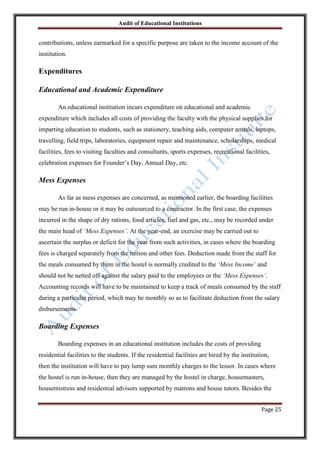 Audit of Educational Institutions

contributions, unless earmarked for a specific purpose are taken to the income account of the
institution.

Expenditures
Educational and Academic Expenditure
An educational institution incurs expenditure on educational and academic
expenditure which includes all costs of providing the faculty with the physical supplies for
imparting education to students, such as stationery, teaching aids, computer rentals, laptops,
travelling, field trips, laboratories, equipment repair and maintenance, scholarships, medical
facilities, fees to visiting faculties and consultants, sports expenses, recreational facilities,
celebration expenses for Founder‟s Day, Annual Day, etc.

Mess Expenses
As far as mess expenses are concerned, as mentioned earlier, the boarding facilities
may be run in-house or it may be outsourced to a contractor. In the first case, the expenses
incurred in the shape of dry rations, food articles, fuel and gas, etc., may be recorded under
the main head of „Mess Expenses‟. At the year-end, an exercise may be carried out to
ascertain the surplus or deficit for the year from such activities, in cases where the boarding
fees is charged separately from the tuition and other fees. Deduction made from the staff for
the meals consumed by them in the hostel is normally credited to the „Mess Income‟ and
should not be netted off against the salary paid to the employees or the „Mess Expenses‟.
Accounting records will have to be maintained to keep a track of meals consumed by the staff
during a particular period, which may be monthly so as to facilitate deduction from the salary
disbursements.

Boarding Expenses
Boarding expenses in an educational institution includes the costs of providing
residential facilities to the students. If the residential facilities are hired by the institution,
then the institution will have to pay lump sum monthly charges to the lessor. In cases where
the hostel is run in-house, then they are managed by the hostel in charge, housemasters,
housemistress and residential advisors supported by matrons and house tutors. Besides the
Page 25

 