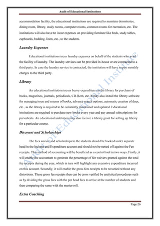 Audit of Educational Institutions

accommodation facility, the educational institutions are required to maintain dormitories,
dining room, library, study rooms, computer rooms, common rooms for recreation, etc. The
institutions will also have to incur expenses on providing furniture like beds, study tables,
cupboards, bedding, linen, etc., to the students.

Laundry Expenses
Educational institutions incur laundry expenses on behalf of the students who avail
the facility of laundry. The laundry services can be provided in-house or are contracted to a
third party. In case the laundry service is contracted, the institution will have to pay monthly
charges to the third party.

Library
An educational institution incurs heavy expenditure on the library for purchase of
books, magazines, journals, periodicals, CD-Rom, etc. It may also install the library software
for managing issue and returns of books, advance search options, automatic creation of dues,
etc., as the library is required to be constantly maintained and updated. Educational
institutions are required to purchase new books every year and pay annual subscriptions for
periodicals. An educational institution may also receive a library grant for setting up library
for a particular course.

Discount and Scholarships
The fees waiver and scholarships to the students should be booked under separate
head in the Income and Expenditure account and should not be netted off against the Fee
receipts. This method of accounting will be beneficial as a control tool in two ways. Firstly, it
will enable the accountant to generate the percentage of fee waivers granted against the total
fee receipts during the year, which in turn will highlight any excessive expenditure incurred
on this account. Secondly, it will enable the gross fees receipts to be recorded without any
distortions. These gross fee receipts then can be cross verified by analytical procedures such
as by dividing the gross fees with the per head fees to arrive at the number of students and
then comparing the same with the muster roll.

Extra Coaching
Page 26

 