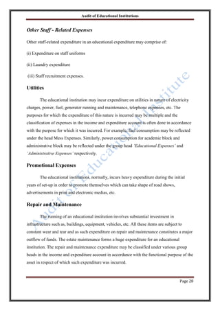 Audit of Educational Institutions

Other Staff - Related Expenses
Other staff-related expenditure in an educational expenditure may comprise of:
(i) Expenditure on staff uniforms
(ii) Laundry expenditure
(iii) Staff recruitment expenses.

Utilities
The educational institution may incur expenditure on utilities in nature of electricity
charges, power, fuel, generator running and maintenance, telephone expenses, etc. The
purposes for which the expenditure of this nature is incurred may be multiple and the
classification of expenses in the income and expenditure account is often done in accordance
with the purpose for which it was incurred. For example, fuel consumption may be reflected
under the head Mess Expenses. Similarly, power consumption for academic block and
administrative block may be reflected under the group head „Educational Expenses‟ and
„Administrative Expenses‟ respectively.

Promotional Expenses
The educational institutions, normally, incurs heavy expenditure during the initial
years of set-up in order to promote themselves which can take shape of road shows,
advertisements in print and electronic medias, etc.

Repair and Maintenance
The running of an educational institution involves substantial investment in
infrastructure such as, buildings, equipment, vehicles, etc. All these items are subject to
constant wear and tear and as such expenditure on repair and maintenance constitutes a major
outflow of funds. The estate maintenance forms a huge expenditure for an educational
institution. The repair and maintenance expenditure may be classified under various group
heads in the income and expenditure account in accordance with the functional purpose of the
asset in respect of which such expenditure was incurred.

Page 28

 