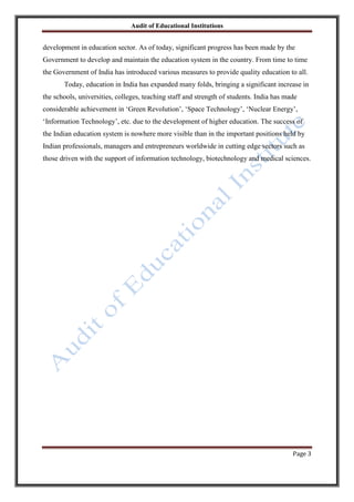 Audit of Educational Institutions

development in education sector. As of today, significant progress has been made by the
Government to develop and maintain the education system in the country. From time to time
the Government of India has introduced various measures to provide quality education to all.
Today, education in India has expanded many folds, bringing a significant increase in
the schools, universities, colleges, teaching staff and strength of students. India has made
considerable achievement in „Green Revolution‟, „Space Technology‟, „Nuclear Energy‟,
„Information Technology‟, etc. due to the development of higher education. The success of
the Indian education system is nowhere more visible than in the important positions held by
Indian professionals, managers and entrepreneurs worldwide in cutting edge sectors such as
those driven with the support of information technology, biotechnology and medical sciences.

Page 3

 