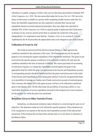 Audit of Educational Institutions

subsidiary of a public company to follow rates not less than those prescribed in Schedule XIV
of the Companies Act, 1956. The rates prescribed under the Income Tax Act, 1961 are in the
nature of allowances available to a person while computing taxable income under that Act.
Since, the charitable organizations are also expected to calculate their income and
expenditure based on normal commercial principles, they may adopt rates specified in
schedule XIV of the Companies Act 1956 as a general guide to depreciate their fixed assets,
in absence of any exercise carried out by them to calculate the useful life of the assets
independently. It is important to note that the “Guidance Note on Accounting by Schools
“published by the ICAI prescribes the depreciation rates to be charged in case of the schools.

Utilization of Grant in Aid
The Grant-in-aid received from the Government Bodies or other agencies has
conditions attached for the utilization of the same. The Granting aid may be for specific
purpose or for meeting the regular expenditure of the educational institution. The grant-in-aid
received for the specific purpose would have to be reflected as liability till such time the
conditions attached at the time of sanction is fulfilled. The correct procedure for accounting
of utilization of grants is to charge the expenditure incurred against the grant to the
appropriate head for which the grant was sanctioned in the Income and Expenditure account.
A corresponding amount should be transferred from the grant received account to the credit
of the Income and Expenditure account being grant utilized. It must be recognized that there
is no possibility of earning any surplus out of funds received on account of restricted grants.
This is because the balance left in the grant account will have to be reflected as unutilized
grant in the balance sheet. On the other hand, the possibility of incurring a deficit is very
much there on account of excess expenditure incurred by the recipient out of own resources
for the purpose for which the grant was sanctioned.

Donations Given to Other Societies/Trusts
Sometimes, an educational institution makes donation to a trust having the same set of
objectives. The donations made are to be utilized for specific purposes. These donations are
to be recognized as an expense in the Income and Expenditure account of the educational
institutions. If the donation has not been fully utilized, then it is to be shown as advances in
the Balance Sheet.
Page 31

 