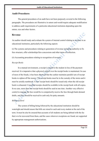 Audit of Educational Institutions

Audit Procedures
The general procedures of an audit have not been purposely covered in the following
paragraphs. The procedures are illustrative in nature and would require adequate modification
to address audit requirements of a particular educational institution depending upon the
nature, size and other factors.

Revenue
An auditor should study and evaluate the system of internal control relating to revenue in an
educational institution, particularly the following aspects:
(i) The systems and procedures relating to generation of revenue including authority to fix
fees structure, offer scholarships/fees concessions and other terms of collection.
(ii) Accounting procedures relating to recognition of revenue.
Receipt Books
In a manual environment, a receipt is issued to the student in lieu of the payment
received. It is imperative that a physical control over the receipt books is maintained. In case
of most of the frauds, it has been observed that the cashier maintains parallel sets of receipt
books to siphon off the money. The receipt books must be in the custody of the stores and it
must be serially numbered. A new receipt book should be issued only when the old receipt
book is exhausted. Cancelled receipts should be available in the receipt book with all copies.
In no case, more than one receipt book should be used at one time. Another very effective
control to manage the fees would be to compulsorily receive the fees through bank demand
drafts, and fees should be received in cash only for petty amounts.
Billing Control
The system of billing being followed by the educational institution should be
watertight and should ensure that bills are raised to each and every student at the end of the
term. It must be also be ensured that accounts of all students are being debited with the fee
that is to be recovered from them, and the cases wherever exceptions are found, are supported
by appropriate management authorizations.

Page 33

 