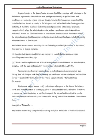 Audit of Educational Institutions

Selected entries in the fees refunded account should be examined with reference to the
attendance register and authorization from appropriate authority as per the terms and
conditions governing the refund policies. Selected scholarship/concession cases should be
examined with reference to entries in the receipt records and authorization from appropriate
authority. It should be examined that in the case of provisional admissions, revenue is
recognized only when the admission is regularized on compliance with the conditions
prescribed. Where the fees is receivable in installments and includes an element of interest,
the internal auditor should examine whether the interest element has been excluded from the
amount recorded as fees income.
The internal auditor should also carry out the following additional procedures in the case of
fees received in foreign currency:
(a) Examine that fees received in foreign currency is recorded at the exchange rates
prevailing at the time of receipt.
(b) Obtain a written representation from the management to the effect that the institution has
complied with the legal and regulatory requirements relating to FEMA/FCRA.
Revenue arising from services rendered (e.g., books provided, examination fees,
library fees, lab charges, tuck shop, stationery, etc.) and from interest, dividends and royalties
should be examined with reference to the related agreements and other supporting
documents.
The internal auditor should verify realizations subsequent to the date of the balance
sheet. This would help him in identifying cases of unrecorded revenue. If the fees collection
is outsourced by the institution to a collection agent, the internal auditor should at regular
intervals closely scrutinize fees collection records for any omission or erroneous collection of
fees.

Analytical Procedures
The internal auditor may carry out the following analytical procedures in relation to revenue:

Page 35

 