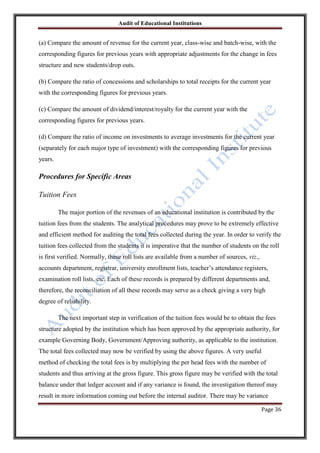 Audit of Educational Institutions

(a) Compare the amount of revenue for the current year, class-wise and batch-wise, with the
corresponding figures for previous years with appropriate adjustments for the change in fees
structure and new students/drop outs.
(b) Compare the ratio of concessions and scholarships to total receipts for the current year
with the corresponding figures for previous years.
(c) Compare the amount of dividend/interest/royalty for the current year with the
corresponding figures for previous years.
(d) Compare the ratio of income on investments to average investments for the current year
(separately for each major type of investment) with the corresponding figures for previous
years.

Procedures for Specific Areas
Tuition Fees
The major portion of the revenues of an educational institution is contributed by the
tuition fees from the students. The analytical procedures may prove to be extremely effective
and efficient method for auditing the total fees collected during the year. In order to verify the
tuition fees collected from the students it is imperative that the number of students on the roll
is first verified. Normally, these roll lists are available from a number of sources, viz.,
accounts department, registrar, university enrollment lists, teacher‟s attendance registers,
examination roll lists, etc. Each of these records is prepared by different departments and,
therefore, the reconciliation of all these records may serve as a check giving a very high
degree of reliability.
The next important step in verification of the tuition fees would be to obtain the fees
structure adopted by the institution which has been approved by the appropriate authority, for
example Governing Body, Government/Approving authority, as applicable to the institution.
The total fees collected may now be verified by using the above figures. A very useful
method of checking the total fees is by multiplying the per head fees with the number of
students and thus arriving at the gross figure. This gross figure may be verified with the total
balance under that ledger account and if any variance is found, the investigation thereof may
result in more information coming out before the internal auditor. There may be variance
Page 36

 