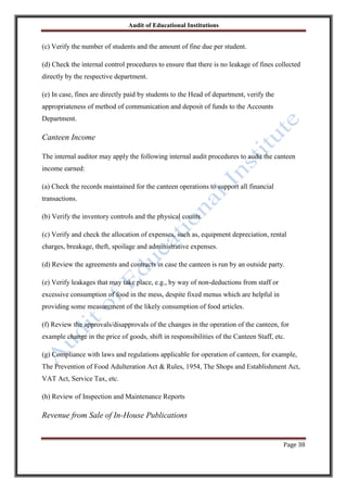 Audit of Educational Institutions

(c) Verify the number of students and the amount of fine due per student.
(d) Check the internal control procedures to ensure that there is no leakage of fines collected
directly by the respective department.
(e) In case, fines are directly paid by students to the Head of department, verify the
appropriateness of method of communication and deposit of funds to the Accounts
Department.

Canteen Income
The internal auditor may apply the following internal audit procedures to audit the canteen
income earned:
(a) Check the records maintained for the canteen operations to support all financial
transactions.
(b) Verify the inventory controls and the physical counts.
(c) Verify and check the allocation of expenses, such as, equipment depreciation, rental
charges, breakage, theft, spoilage and administrative expenses.
(d) Review the agreements and contracts in case the canteen is run by an outside party.
(e) Verify leakages that may take place, e.g., by way of non-deductions from staff or
excessive consumption of food in the mess, despite fixed menus which are helpful in
providing some measurement of the likely consumption of food articles.
(f) Review the approvals/disapprovals of the changes in the operation of the canteen, for
example change in the price of goods, shift in responsibilities of the Canteen Staff, etc.
(g) Compliance with laws and regulations applicable for operation of canteen, for example,
The Prevention of Food Adulteration Act & Rules, 1954, The Shops and Establishment Act,
VAT Act, Service Tax, etc.
(h) Review of Inspection and Maintenance Reports

Revenue from Sale of In-House Publications

Page 38

 