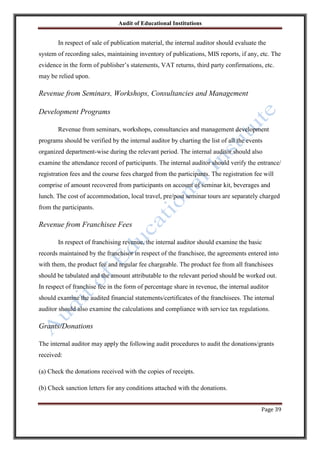 Audit of Educational Institutions

In respect of sale of publication material, the internal auditor should evaluate the
system of recording sales, maintaining inventory of publications, MIS reports, if any, etc. The
evidence in the form of publisher‟s statements, VAT returns, third party confirmations, etc.
may be relied upon.

Revenue from Seminars, Workshops, Consultancies and Management
Development Programs
Revenue from seminars, workshops, consultancies and management development
programs should be verified by the internal auditor by charting the list of all the events
organized department-wise during the relevant period. The internal auditor should also
examine the attendance record of participants. The internal auditor should verify the entrance/
registration fees and the course fees charged from the participants. The registration fee will
comprise of amount recovered from participants on account of seminar kit, beverages and
lunch. The cost of accommodation, local travel, pre/post seminar tours are separately charged
from the participants.

Revenue from Franchisee Fees
In respect of franchising revenue, the internal auditor should examine the basic
records maintained by the franchisor in respect of the franchisee, the agreements entered into
with them, the product fee and regular fee chargeable. The product fee from all franchisees
should be tabulated and the amount attributable to the relevant period should be worked out.
In respect of franchise fee in the form of percentage share in revenue, the internal auditor
should examine the audited financial statements/certificates of the franchisees. The internal
auditor should also examine the calculations and compliance with service tax regulations.

Grants/Donations
The internal auditor may apply the following audit procedures to audit the donations/grants
received:
(a) Check the donations received with the copies of receipts.
(b) Check sanction letters for any conditions attached with the donations.
Page 39

 