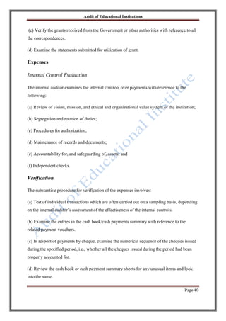Audit of Educational Institutions

(c) Verify the grants received from the Government or other authorities with reference to all
the correspondences.
(d) Examine the statements submitted for utilization of grant.

Expenses
Internal Control Evaluation
The internal auditor examines the internal controls over payments with reference to the
following:
(a) Review of vision, mission, and ethical and organizational value system of the institution;
(b) Segregation and rotation of duties;
(c) Procedures for authorization;
(d) Maintenance of records and documents;
(e) Accountability for, and safeguarding of, assets; and
(f) Independent checks.

Verification
The substantive procedure for verification of the expenses involves:
(a) Test of individual transactions which are often carried out on a sampling basis, depending
on the internal auditor‟s assessment of the effectiveness of the internal controls.
(b) Examine the entries in the cash book/cash payments summary with reference to the
related payment vouchers.
(c) In respect of payments by cheque, examine the numerical sequence of the cheques issued
during the specified period, i.e., whether all the cheques issued during the period had been
properly accounted for.
(d) Review the cash book or cash payment summary sheets for any unusual items and look
into the same.
Page 40

 