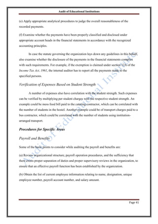 Audit of Educational Institutions

(e) Apply appropriate analytical procedures to judge the overall reasonableness of the
recorded payments.
(f) Examine whether the payments have been properly classified and disclosed under
appropriate account heads in the financial statements in accordance with the recognized
accounting principles.
In case the statute governing the organization lays down any guidelines in this behalf,
also examine whether the disclosure of the payments in the financial statements complies
with such requirements. For example, if the exemption is claimed under section 12A of the
Income Tax Act, 1961, the internal auditor has to report all the payments made to the
specified persons.

Verification of Expenses Based on Student Strength
A number of expenses also have correlation with the student strength. Such expenses
can be verified by multiplying per student charges with the respective student strength. An
example could be mess food bill paid to the catering contractor, which can be correlated with
the number of students in the hostel. Another example could be of transport charges paid to a
bus contractor, which could be correlated with the number of students using institutionarranged transport.

Procedures for Specific Areas
Payroll and Benefits
Some of the basic points to consider while auditing the payroll and benefits are:
(a) Review organizational structure, payroll operation procedures, and the sufficiency that
there exists proper separation of duties and proper supervisory reviews in the organization, to
ensure that an effective payroll function has been established by the organization.
(b) Obtain the list of current employee information relating to name, designation, unique
employee number, payroll account number, and salary amount.

Page 41

 