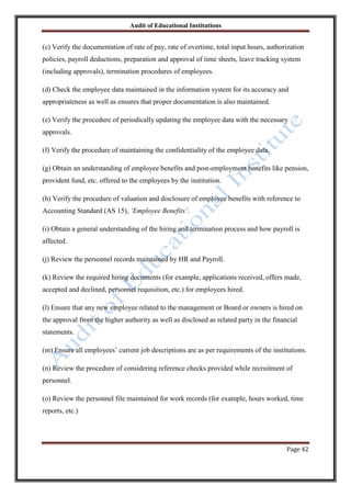 Audit of Educational Institutions

(c) Verify the documentation of rate of pay, rate of overtime, total input hours, authorization
policies, payroll deductions, preparation and approval of time sheets, leave tracking system
(including approvals), termination procedures of employees.
(d) Check the employee data maintained in the information system for its accuracy and
appropriateness as well as ensures that proper documentation is also maintained.
(e) Verify the procedure of periodically updating the employee data with the necessary
approvals.
(f) Verify the procedure of maintaining the confidentiality of the employee data.
(g) Obtain an understanding of employee benefits and post-employment benefits like pension,
provident fund, etc. offered to the employees by the institution.
(h) Verify the procedure of valuation and disclosure of employee benefits with reference to
Accounting Standard (AS 15), „Employee Benefits‟.
(i) Obtain a general understanding of the hiring and termination process and how payroll is
affected.
(j) Review the personnel records maintained by HR and Payroll.
(k) Review the required hiring documents (for example, applications received, offers made,
accepted and declined, personnel requisition, etc.) for employees hired.
(l) Ensure that any new employee related to the management or Board or owners is hired on
the approval from the higher authority as well as disclosed as related party in the financial
statements.
(m) Ensure all employees‟ current job descriptions are as per requirements of the institutions.
(n) Review the procedure of considering reference checks provided while recruitment of
personnel.
(o) Review the personnel file maintained for work records (for example, hours worked, time
reports, etc.)

Page 42

 