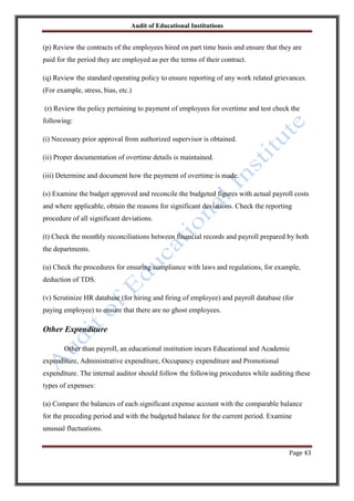 Audit of Educational Institutions

(p) Review the contracts of the employees hired on part time basis and ensure that they are
paid for the period they are employed as per the terms of their contract.
(q) Review the standard operating policy to ensure reporting of any work related grievances.
(For example, stress, bias, etc.)
(r) Review the policy pertaining to payment of employees for overtime and test check the
following:
(i) Necessary prior approval from authorized supervisor is obtained.
(ii) Proper documentation of overtime details is maintained.
(iii) Determine and document how the payment of overtime is made.
(s) Examine the budget approved and reconcile the budgeted figures with actual payroll costs
and where applicable, obtain the reasons for significant deviations. Check the reporting
procedure of all significant deviations.
(t) Check the monthly reconciliations between financial records and payroll prepared by both
the departments.
(u) Check the procedures for ensuring compliance with laws and regulations, for example,
deduction of TDS.
(v) Scrutinize HR database (for hiring and firing of employee) and payroll database (for
paying employee) to ensure that there are no ghost employees.

Other Expenditure
Other than payroll, an educational institution incurs Educational and Academic
expenditure, Administrative expenditure, Occupancy expenditure and Promotional
expenditure. The internal auditor should follow the following procedures while auditing these
types of expenses:
(a) Compare the balances of each significant expense account with the comparable balance
for the preceding period and with the budgeted balance for the current period. Examine
unusual fluctuations.
Page 43

 
