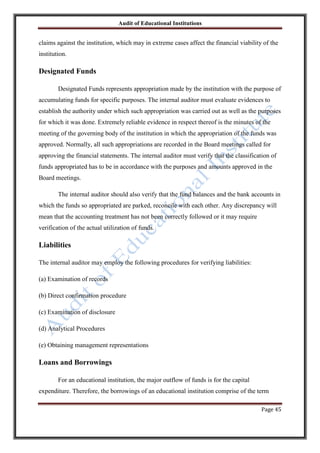 Audit of Educational Institutions

claims against the institution, which may in extreme cases affect the financial viability of the
institution.

Designated Funds
Designated Funds represents appropriation made by the institution with the purpose of
accumulating funds for specific purposes. The internal auditor must evaluate evidences to
establish the authority under which such appropriation was carried out as well as the purposes
for which it was done. Extremely reliable evidence in respect thereof is the minutes of the
meeting of the governing body of the institution in which the appropriation of the funds was
approved. Normally, all such appropriations are recorded in the Board meetings called for
approving the financial statements. The internal auditor must verify that the classification of
funds appropriated has to be in accordance with the purposes and amounts approved in the
Board meetings.
The internal auditor should also verify that the fund balances and the bank accounts in
which the funds so appropriated are parked, reconcile with each other. Any discrepancy will
mean that the accounting treatment has not been correctly followed or it may require
verification of the actual utilization of funds.

Liabilities
The internal auditor may employ the following procedures for verifying liabilities:
(a) Examination of records
(b) Direct confirmation procedure
(c) Examination of disclosure
(d) Analytical Procedures
(e) Obtaining management representations

Loans and Borrowings
For an educational institution, the major outflow of funds is for the capital
expenditure. Therefore, the borrowings of an educational institution comprise of the term
Page 45

 