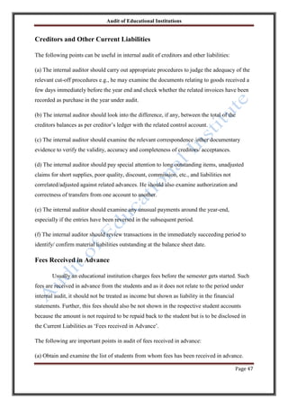 Audit of Educational Institutions

Creditors and Other Current Liabilities
The following points can be useful in internal audit of creditors and other liabilities:
(a) The internal auditor should carry out appropriate procedures to judge the adequacy of the
relevant cut-off procedures e.g., he may examine the documents relating to goods received a
few days immediately before the year end and check whether the related invoices have been
recorded as purchase in the year under audit.
(b) The internal auditor should look into the difference, if any, between the total of the
creditors balances as per creditor‟s ledger with the related control account.
(c) The internal auditor should examine the relevant correspondence /other documentary
evidence to verify the validity, accuracy and completeness of creditors/ acceptances.
(d) The internal auditor should pay special attention to long outstanding items, unadjusted
claims for short supplies, poor quality, discount, commission, etc., and liabilities not
correlated/adjusted against related advances. He should also examine authorization and
correctness of transfers from one account to another.
(e) The internal auditor should examine any unusual payments around the year-end,
especially if the entries have been reversed in the subsequent period.
(f) The internal auditor should review transactions in the immediately succeeding period to
identify/ confirm material liabilities outstanding at the balance sheet date.

Fees Received in Advance
Usually an educational institution charges fees before the semester gets started. Such
fees are received in advance from the students and as it does not relate to the period under
internal audit, it should not be treated as income but shown as liability in the financial
statements. Further, this fees should also be not shown in the respective student accounts
because the amount is not required to be repaid back to the student but is to be disclosed in
the Current Liabilities as „Fees received in Advance‟.
The following are important points in audit of fees received in advance:
(a) Obtain and examine the list of students from whom fees has been received in advance.
Page 47

 
