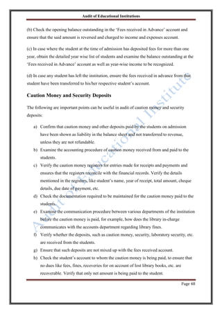 Audit of Educational Institutions

(b) Check the opening balance outstanding in the „Fees received in Advance‟ account and
ensure that the said amount is reversed and charged to income and expenses account.
(c) In case where the student at the time of admission has deposited fees for more than one
year, obtain the detailed year wise list of students and examine the balance outstanding at the
„Fees received in Advance‟ account as well as year-wise income to be recognized.
(d) In case any student has left the institution, ensure the fees received in advance from that
student have been transferred to his/her respective student‟s account.

Caution Money and Security Deposits
The following are important points can be useful in audit of caution money and security
deposits:
a) Confirm that caution money and other deposits paid by the students on admission
have been shown as liability in the balance sheet and not transferred to revenue,
unless they are not refundable.
b) Examine the accounting procedure of caution money received from and paid to the
students.
c) Verify the caution money registers for entries made for receipts and payments and
ensures that the registers reconcile with the financial records. Verify the details
mentioned in the registers, like student‟s name, year of receipt, total amount, cheque
details, due date of payment, etc.
d) Check the documentation required to be maintained for the caution money paid to the
students.
e) Examine the communication procedure between various departments of the institution
before the caution money is paid, for example, how does the library in-charge
communicates with the accounts department regarding library fines.
f) Verify whether the deposits, such as caution money, security, laboratory security, etc.
are received from the students.
g) Ensure that such deposits are not mixed up with the fees received account.
h) Check the student‟s account to whom the caution money is being paid, to ensure that
no dues like fees, fines, recoveries for on account of lost library books, etc. are
recoverable. Verify that only net amount is being paid to the student.
Page 48

 