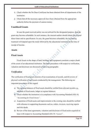 Audit of Educational Institutions

i) Check whether the No Dues Certificate has been obtained from all departments of the
institution.
j) Check that all the necessary approvals have been obtained from the appropriate
authority before the payment of caution money.

Unutilized Grants
In case the grant received earlier was not utilized for the designated purpose, then the
grant may become refundable. In such instance, the internal auditor should obtain the original
donor letter and its specification. In case, the grant becomes refundable, the accounting
treatment will depend upon the mode followed by the educational institution at the time of
receipt of income.

Assets
Fixed Assets
Fixed Assets in the shape of land, building, and equipment constitute a major chunk
of the assets of an educational institution. The audit procedures with respect to verification,
valuation and disclosure are discussed in following paragraphs:

Verification
The verification of fixed assets consists of (a) examination of records, and (b) review of
physical verification of such assets conducted by the management. The following are
important procedures in this regard:
a) The opening balances of fixed assets should be verified from relevant records e.g.,
schedule of fixed assets, ledger or register balances.
b) Check whether the institution is in compliance with Accounting Standard (AS) 10,
“Accounting for Fixed Assets”.
c) Acquisition of fixed assets and improvements to the existing ones should be verified
with reference to supporting documents such as, orders, invoices, receiving reports
and title deeds.
d) Review of the lease agreements, valuation and disclosure of fixed assets acquired on
lease with respect to Accounting Standard (AS) 19, “Leases”.
Page 49

 