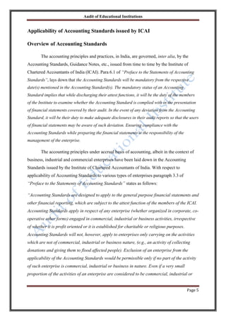 Audit of Educational Institutions

Applicability of Accounting Standards issued by ICAI
Overview of Accounting Standards
The accounting principles and practices, in India, are governed, inter alia, by the
Accounting Standards, Guidance Notes, etc., issued from time to time by the Institute of
Chartered Accountants of India (ICAI). Para 6.1 of “Preface to the Statements of Accounting
Standards”, lays down that the Accounting Standards will be mandatory from the respective
date(s) mentioned in the Accounting Standard(s). The mandatory status of an Accounting
Standard implies that while discharging their attest functions, it will be the duty of the members
of the Institute to examine whether the Accounting Standard is complied with in the presentation
of financial statements covered by their audit. In the event of any deviation from the Accounting
Standard, it will be their duty to make adequate disclosures in their audit reports so that the users
of financial statements may be aware of such deviation. Ensuring compliance with the
Accounting Standards while preparing the financial statements is the responsibility of the
management of the enterprise.

The accounting principles under accrual basis of accounting, albeit in the context of
business, industrial and commercial enterprises have been laid down in the Accounting
Standards issued by the Institute of Chartered Accountants of India. With respect to
applicability of Accounting Standards to various types of enterprises paragraph 3.3 of
“Preface to the Statements of Accounting Standards” states as follows:
“Accounting Standards are designed to apply to the general purpose financial statements and
other financial reporting, which are subject to the attest function of the members of the ICAI.
Accounting Standards apply in respect of any enterprise (whether organized in corporate, cooperative other forms) engaged in commercial, industrial or business activities, irrespective
of whether it is profit oriented or it is established for charitable or religious purposes.
Accounting Standards will not, however, apply to enterprises only carrying on the activities
which are not of commercial, industrial or business nature, (e.g., an activity of collecting
donations and giving them to flood affected people). Exclusion of an enterprise from the
applicability of the Accounting Standards would be permissible only if no part of the activity
of such enterprise is commercial, industrial or business in nature. Even if a very small
proportion of the activities of an enterprise are considered to be commercial, industrial or
Page 5

 