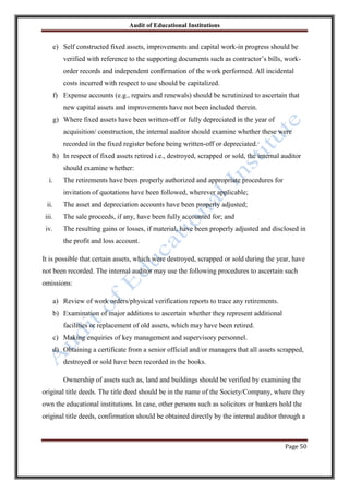 Audit of Educational Institutions

e) Self constructed fixed assets, improvements and capital work-in progress should be
verified with reference to the supporting documents such as contractor‟s bills, workorder records and independent confirmation of the work performed. All incidental
costs incurred with respect to use should be capitalized.
f) Expense accounts (e.g., repairs and renewals) should be scrutinized to ascertain that
new capital assets and improvements have not been included therein.
g) Where fixed assets have been written-off or fully depreciated in the year of
acquisition/ construction, the internal auditor should examine whether these were
recorded in the fixed register before being written-off or depreciated.
h) In respect of fixed assets retired i.e., destroyed, scrapped or sold, the internal auditor
should examine whether:
i.

The retirements have been properly authorized and appropriate procedures for
invitation of quotations have been followed, wherever applicable;

ii.

The asset and depreciation accounts have been properly adjusted;

iii.

The sale proceeds, if any, have been fully accounted for; and

iv.

The resulting gains or losses, if material, have been properly adjusted and disclosed in
the profit and loss account.

It is possible that certain assets, which were destroyed, scrapped or sold during the year, have
not been recorded. The internal auditor may use the following procedures to ascertain such
omissions:
a) Review of work orders/physical verification reports to trace any retirements.
b) Examination of major additions to ascertain whether they represent additional
facilities or replacement of old assets, which may have been retired.
c) Making enquiries of key management and supervisory personnel.
d) Obtaining a certificate from a senior official and/or managers that all assets scrapped,
destroyed or sold have been recorded in the books.
Ownership of assets such as, land and buildings should be verified by examining the
original title deeds. The title deed should be in the name of the Society/Company, where they
own the educational institutions. In case, other persons such as solicitors or bankers hold the
original title deeds, confirmation should be obtained directly by the internal auditor through a

Page 50

 