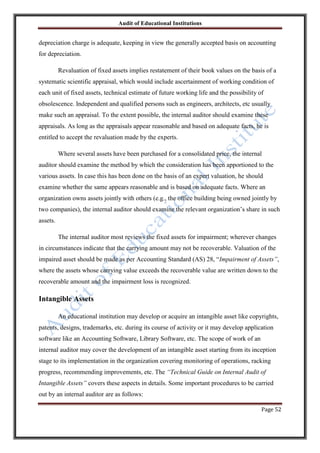 Audit of Educational Institutions

depreciation charge is adequate, keeping in view the generally accepted basis on accounting
for depreciation.
Revaluation of fixed assets implies restatement of their book values on the basis of a
systematic scientific appraisal, which would include ascertainment of working condition of
each unit of fixed assets, technical estimate of future working life and the possibility of
obsolescence. Independent and qualified persons such as engineers, architects, etc usually
make such an appraisal. To the extent possible, the internal auditor should examine these
appraisals. As long as the appraisals appear reasonable and based on adequate facts, he is
entitled to accept the revaluation made by the experts.
Where several assets have been purchased for a consolidated price, the internal
auditor should examine the method by which the consideration has been apportioned to the
various assets. In case this has been done on the basis of an expert valuation, he should
examine whether the same appears reasonable and is based on adequate facts. Where an
organization owns assets jointly with others (e.g., the office building being owned jointly by
two companies), the internal auditor should examine the relevant organization‟s share in such
assets.
The internal auditor most reviews the fixed assets for impairment; wherever changes
in circumstances indicate that the carrying amount may not be recoverable. Valuation of the
impaired asset should be made as per Accounting Standard (AS) 28, “Impairment of Assets”,
where the assets whose carrying value exceeds the recoverable value are written down to the
recoverable amount and the impairment loss is recognized.

Intangible Assets
An educational institution may develop or acquire an intangible asset like copyrights,
patents, designs, trademarks, etc. during its course of activity or it may develop application
software like an Accounting Software, Library Software, etc. The scope of work of an
internal auditor may cover the development of an intangible asset starting from its inception
stage to its implementation in the organization covering monitoring of operations, racking
progress, recommending improvements, etc. The “Technical Guide on Internal Audit of
Intangible Assets” covers these aspects in details. Some important procedures to be carried
out by an internal auditor are as follows:
Page 52

 