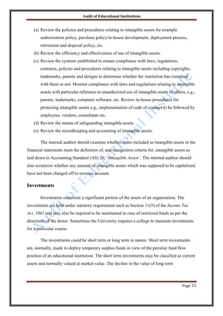 Audit of Educational Institutions

(a) Review the policies and procedures relating to intangible assets for example
authorization policy, purchase policy/in-house development, deployment process,
retirement and disposal policy, etc.
(b) Review the efficiency and effectiveness of use of intangible assets.
(c) Review the systems established to ensure compliance with laws, regulations,
contracts, policies and procedures relating to intangible assets including copyrights,
trademarks, patents and designs to determine whether the institution has complied
with them or not. Monitor compliance with laws and regulations relating to intangible
assets with particular reference to unauthorized use of intangible assets of others, e.g.,
patents, trademarks, computer software, etc. Review in-house procedures for
protecting intangible assets e.g., implementation of code of conduct to be followed by
employees, vendors, consultants etc.
(d) Review the means of safeguarding intangible assets.
(e) Review the recordkeeping and accounting of intangible assets.
The internal auditor should examine whether items included as intangible assets in the
financial statements meet the definition of, and recognition criteria for, intangible assets as
laid down in Accounting Standard (AS) 26, „Intangible Assets‟. The internal auditor should
also scrutinize whether any amount of intangible assets which was supposed to be capitalized,
have not been charged off to revenue account.

Investments
Investments constitute a significant portion of the assets of an organization. The
investments are held under statutory requirement such as Section 11(5) of the Income Tax
Act, 1961 and may also be required to be maintained in case of restricted funds as per the
directions of the donor. Sometimes the University requires a college to maintain investments
for a particular course.
The investments could be short term or long term in nature. Short term investments
are, normally, made to deploy temporary surplus funds in view of the peculiar fund flow
position of an educational institution. The short term investments may be classified as current
assets and normally valued at market value. The decline in the value of long term

Page 53

 