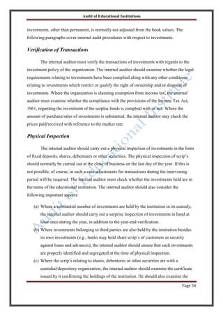Audit of Educational Institutions

investments, other than permanent, is normally not adjusted from the book values. The
following paragraphs cover internal audit procedures with respect to investments.

Verification of Transactions
The internal auditor must verify the transactions of investments with regards to the
investment policy of the organization. The internal auditor should examine whether the legal
requirements relating to investments have been complied along with any other conditions
relating to investments which restrict or qualify the right of ownership and/or disposal of
investments. Where the organization is claiming exemption from income tax, the internal
auditor must examine whether the compliance with the provisions of the Income Tax Act,
1961, regarding the investment of the surplus funds is complied with or not. Where the
amount of purchase/sales of investments is substantial, the internal auditor may check the
prices paid/received with reference to the market rate.

Physical Inspection
The internal auditor should carry out a physical inspection of investments in the form
of fixed deposits, shares, debentures or other securities. The physical inspection of scrip‟s
should normally be carried out at the close of business on the last day of the year. If this is
not possible, of course, in such a case adjustments for transactions during the intervening
period will be required. The internal auditor must check whether the investments held are in
the name of the educational institution. The internal auditor should also consider the
following important aspects:
(a) Where a substantial number of investments are held by the institution in its custody,
the internal auditor should carry out a surprise inspection of investments in hand at
least once during the year, in addition to the year-end verification.
(b) Where investments belonging to third parties are also held by the institution besides
its own investments (e.g., banks may hold share scrip‟s of customers as security
against loans and advances), the internal auditor should ensure that such investments
are properly identified and segregated at the time of physical inspection.
(c) Where the scrip‟s relating to shares, debentures or other securities are with a
custodial/depository organization, the internal auditor should examine the certificate
issued by it confirming the holdings of the institution. He should also examine the
Page 54

 