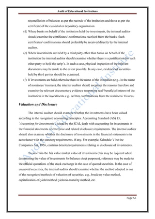 Audit of Educational Institutions

reconciliation of balances as per the records of the institution and those as per the
certificate of the custodial or depository organization.
(d) Where banks on behalf of the institution hold the investments, the internal auditor
should examine the certificates/ confirmations received from the banks. Such
certificates/ confirmations should preferably be received directly by the internal
auditor.
(e) Where investments are held by a third party other than banks on behalf of the
institution the internal auditor should examine whether there is a justification for such
other party to hold the scrip‟s. In such a case, physical inspection of the relevant
documents may be made to the extent possible. In any case, evidence of securities
held by third parties should be examined.
(f) If investments are held otherwise than in the name of the institution (e.g., in the name
of nominees/ trustees), the internal auditor should ascertain the reasons therefore and
examine the relevant documentary evidence supporting real/ beneficial interest of the
institution in the investments e.g., written confirmations from the nominees/ trustees.

Valuation and Disclosure
The internal auditor should examine whether the investments have been valued
according to the recognized accounting principles. Accounting Standard (AS) 13,
„Accounting for Investments‟, issued by the ICAI, deals with accounting for investments in
the financial statements of enterprise and related disclosure requirements. The internal auditor
should also examine whether the disclosure of investments in the financial statements is in
accordance with the statutory requirements, if any. For example, Schedule VI to the
Companies Act, 1956, contains detailed requirements relating to disclosure of investments.
To ascertain the fair value market value of investments (this may be required while
determining the value of investments for balance sheet purposes), reference may be made to
the official quotations of the stock exchange in the case of quoted securities. In the case of
unquoted securities, the internal auditor should examine whether the method adopted is one
of the recognized methods of valuation of securities, e.g., break-up value method,
capitalization-of-yield method, yield-to-maturity method, etc.

Page 55

 