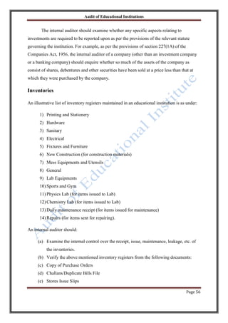 Audit of Educational Institutions

The internal auditor should examine whether any specific aspects relating to
investments are required to be reported upon as per the provisions of the relevant statute
governing the institution. For example, as per the provisions of section 227(1A) of the
Companies Act, 1956, the internal auditor of a company (other than an investment company
or a banking company) should enquire whether so much of the assets of the company as
consist of shares, debentures and other securities have been sold at a price less than that at
which they were purchased by the company.

Inventories
An illustrative list of inventory registers maintained in an educational institution is as under:
1) Printing and Stationery
2) Hardware
3) Sanitary
4) Electrical
5) Fixtures and Furniture
6) New Construction (for construction materials)
7) Mess Equipments and Utensils
8) General
9) Lab Equipments
10) Sports and Gym
11) Physics Lab (for items issued to Lab)
12) Chemistry Lab (for items issued to Lab)
13) Daily maintenance receipt (for items issued for maintenance)
14) Repairs (for items sent for repairing).
An internal auditor should:
(a) Examine the internal control over the receipt, issue, maintenance, leakage, etc. of
the inventories.
(b) Verify the above mentioned inventory registers from the following documents:
(c) Copy of Purchase Orders
(d) Challans/Duplicate Bills File
(e) Stores Issue Slips
Page 56

 