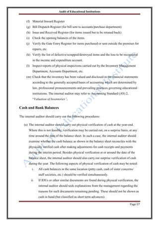 Audit of Educational Institutions

(f) Material Inward Register
(g) Bill Dispatch Register (for bill sent to accounts/purchase department)
(h) Issue and Received Register (for items issued but to be retuned back).
(i) Check the opening balances of the items.
(j) Verify the Gate Entry Register for items purchased or sent outside the premises for
repairs, etc.
(k) Verify the list of defective/scrapped/destroyed items and the loss to be recognized
in the income and expenditure account.
(l) Inspect reports of physical inspections carried out by the Inventory Management
Department, Accounts Department, etc.
(m) Check that the inventory has been valued and disclosed in the financial statements
according to the generally accepted bases of accounting which are determined by
law, professional pronouncements and prevailing practices governing educational
institutions. The internal auditor may refer to Accounting Standard (AS) 2,
“Valuation of Inventories”.

Cash and Bank Balances
The internal auditor should carry out the following procedures:
(a) The internal auditor should carry out physical verification of cash at the year-end.
Where this is not feasible, verification may be carried out, on a surprise basis, at any
time around the date of the balance sheet. In such a case, the internal auditor should
examine whether the cash balance as shown in the balance sheet reconciles with the
physically verified cash after making adjustments for cash receipts and payments
during the interim period. Besides physical verification at or around the date of the
balance sheet, the internal auditor should also carry out surprise verification of cash
during the year. The following aspects of physical verification of cash may be noted:
i.

All cash balances in the same location (petty cash, cash of sister concerns/
staff societies, etc.) should be verified simultaneously.

ii.

If IOUs or other similar documents are found during physical verification, the
internal auditor should seek explanations from the management regarding the
reasons for such documents remaining pending. These should not be shown as
cash in hand (but classified as short term advances).
Page 57

 