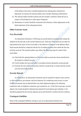 Audit of Educational Institutions

of the balance sheet and a sizeable proportion has subsequently remained undeposited/ un-cleared, the internal auditor may consider obtaining confirmations.
(i) The internal auditor should examine relevant receipts/ certificate /bank advices in
respect of fixed deposits or other types of deposits.
(j) Remittances in transit should be examined with reference to their adjustments in the
bank statements of the subsequent period.

Other Current Assets
Fees Receivable
An educational institution, if following an accrual based accounting shall charge the
students for the fees due in the current financial year. Such fees if not received can either be
represented in the name of Fees receivable or the balances of students in the Balance Sheet.
Such amount should be evidenced with the list of student accounts from which the fees has
not been received. The internal auditor may follow the following steps for audit of fees
receivables:
(a) Check that the opening balances of fees receivable account have been transferred to
the respective student accounts.
(b) Verify whether the fees receivable is recorded correctly during the current periods.
(c) Examine the next year‟s transactions and fees receipt books to ensure that the current
year fees have been booked.

Security Deposits
As stated above, an educational institution may be required to deposit some security
to other institution, government, and local authority for conducting some course or exam.
Further, an amount may be placed before any other department/agency for obtaining
connection such as telephone connection, gas connection, etc. At the time of giving a security
deposit, the receipt should be obtained and retained till such deposit gets refunded. A list
should be prepared for the security deposits given and should be verified with the evidences.

Contingent Liabilities
Some of the contingent liabilities arising in case of an educational institution are:
Page 59

 