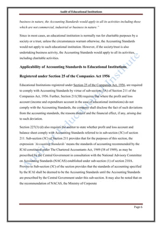 Audit of Educational Institutions

business in nature, the Accounting Standards would apply to all its activities including those
which are not commercial, industrial or business in nature.”
Since in most cases, an educational institution is normally run for charitable purposes by a
society or a trust, unless the circumstances warrant otherwise, the Accounting Standards
would not apply to such educational institution. However, if the society/trust is also
undertaking business activity, the Accounting Standards would apply to all its activities,
including charitable activities.

Applicability of Accounting Standards to Educational Institutions
Registered under Section 25 of the Companies Act 1956
Educational Institutions registered under Section 25 of the Companies Act, 1956, are required
to comply with Accounting Standards by virtue of sub-section (3A) of Section 211 of the
Companies Act, 1956. Further, Section 211(3B) requires that where the profit and loss
account (income and expenditure account in the case of educational institutions) do not
comply with the Accounting Standards, the company shall disclose the fact of such deviations
from the accounting standards, the reasons thereof and the financial effect, if any, arising due
to such deviation.
Section 227(3) (d) also requires the auditor to state whether profit and loss account and
balance sheet comply with Accounting Standards referred to in sub-section (3C) of section
211. Sub-section (3C) of Section 211 provides that for the purposes of this section, the
expression „Accounting Standards‟ means the standards of accounting recommended by the
ICAI constituted under The Chartered Accountants Act, 1949 (38 of 1949), as may be
prescribed by the Central Government in consultation with the National Advisory Committee
on Accounting Standards (NACAS) established under sub-section (1) of section 210A.
Proviso to Sub-section (3C) of the section provides that the standards of accounting specified
by the ICAI shall be deemed to be the Accounting Standards until the Accounting Standards
are prescribed by the Central Government under this sub-section. It may also be noted that on
the recommendation of NACAS, the Ministry of Corporate

Page 6

 