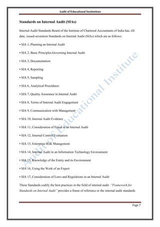 Audit of Educational Institutions

Standards on Internal Audit (SIAs)
Internal Audit Standards Board of the Institute of Chartered Accountants of India has, till
date, issued seventeen Standards on Internal Audit (SIAs) which are as follows:
• SIA 1, Planning an Internal Audit
• SIA 2, Basic Principles Governing Internal Audit
• SIA 3, Documentation
• SIA 4, Reporting
• SIA 5, Sampling
• SIA 6, Analytical Procedures
• SIA 7, Quality Assurance in Internal Audit
• SIA 8, Terms of Internal Audit Engagement
• SIA 9, Communication with Management
• SIA 10, Internal Audit Evidence
• SIA 11, Consideration of Fraud in an Internal Audit
• SIA 12, Internal Control Evaluation
• SIA 13, Enterprise Risk Management
• SIA 14, Internal Audit in an Information Technology Environment
• SIA 15, Knowledge of the Entity and its Environment
• SIA 16, Using the Work of an Expert
• SIA 17, Consideration of Laws and Regulations in an Internal Audit
These Standards codify the best practices in the field of internal audit. “Framework for
Standards on Internal Audit” provides a frame of reference or the internal audit standards

Page 7

 