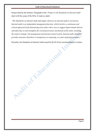 Audit of Educational Institutions

being issued by the Institute. Paragraph of the „Preface to the Standards on Internal Audit‟
deals with the scope of the SIAs. It reads as under:
“The Standards on Internal Audit shall apply whenever an internal audit is carried out.
Internal audit is an independent management function, which involves a continuous and
critical appraisal of the functioning of an entity with a view to suggest improvements thereto
and add value to and strengthen the overall governance mechanism of the entity, including
the entity's strategic risk management and internal control system. Internal audit, therefore,
provides assurance that there is transparency in reporting, as a part of good governance.”
Presently, the Standards on Internal Audit issued by the ICAI are recommendatory in nature.

Page 8

 
